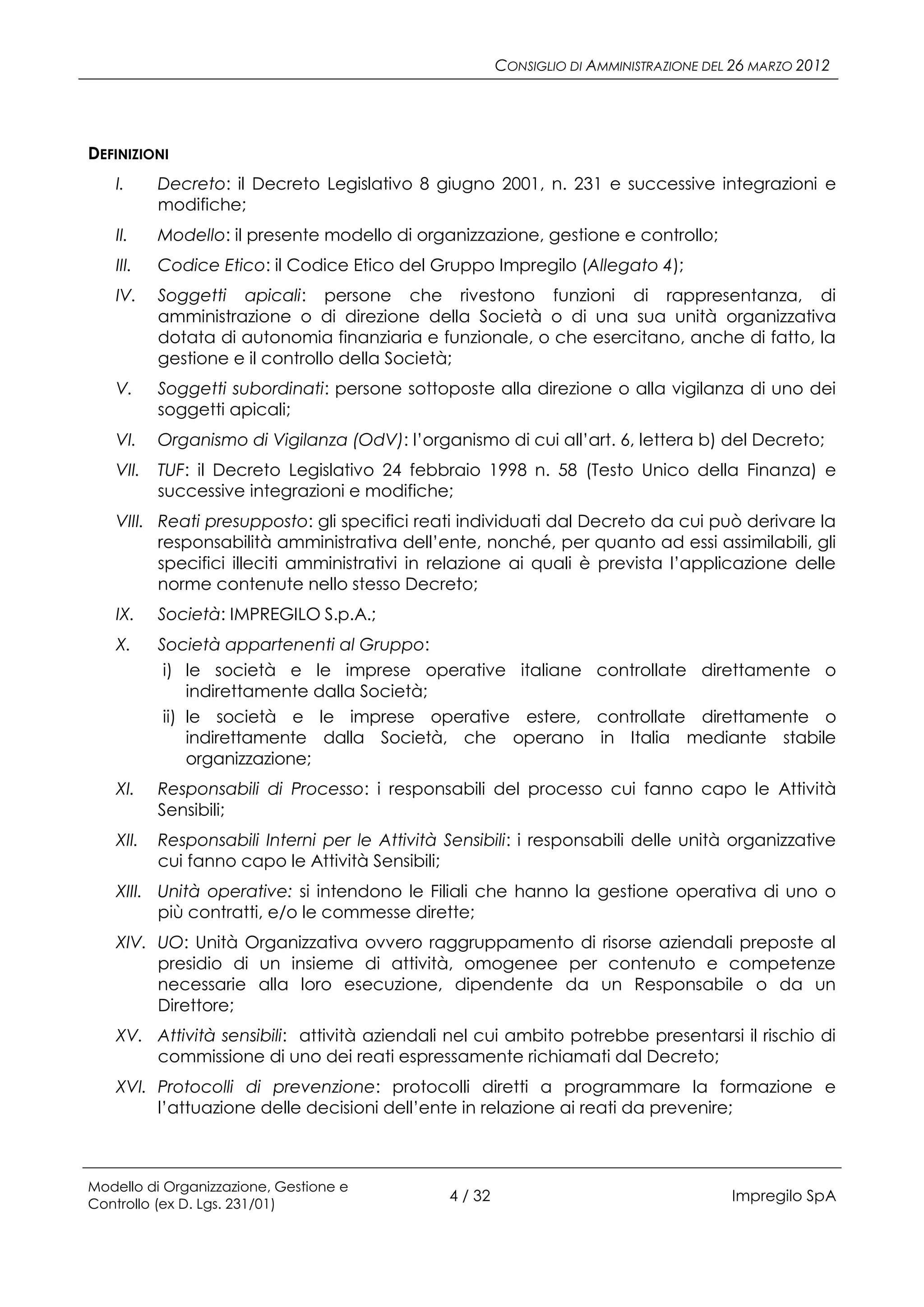CONSIGLIO DI AMMINISTRAZIONE DEL 26 MARZO 2012




DEFINIZIONI
   I.     Decreto: il Decreto Legislativo 8 giugno 2001, n. 231 e successive integrazioni e
          modifiche;
   II.    Modello: il presente modello di organizzazione, gestione e controllo;
   III.   Codice Etico: il Codice Etico del Gruppo Impregilo (Allegato 4);
   IV.    Soggetti apicali: persone che rivestono funzioni di rappresentanza, di
          amministrazione o di direzione della Società o di una sua unità organizzativa
          dotata di autonomia finanziaria e funzionale, o che esercitano, anche di fatto, la
          gestione e il controllo della Società;
   V.     Soggetti subordinati: persone sottoposte alla direzione o alla vigilanza di uno dei
          soggetti apicali;
   VI.    Organismo di Vigilanza (OdV): l’organismo di cui all’art. 6, lettera b) del Decreto;
   VII.   TUF: il Decreto Legislativo 24 febbraio 1998 n. 58 (Testo Unico della Finanza) e
          successive integrazioni e modifiche;
   VIII. Reati presupposto: gli specifici reati individuati dal Decreto da cui può derivare la
         responsabilità amministrativa dell’ente, nonché, per quanto ad essi assimilabili, gli
         specifici illeciti amministrativi in relazione ai quali è prevista l’applicazione delle
         norme contenute nello stesso Decreto;
   IX.    Società: IMPREGILO S.p.A.;
   X.     Società appartenenti al Gruppo:
           i) le società e le imprese operative italiane controllate direttamente o
               indirettamente dalla Società;
           ii) le società e le imprese operative estere, controllate direttamente o
               indirettamente dalla Società, che operano in Italia mediante stabile
               organizzazione;
   XI.    Responsabili di Processo: i responsabili del processo cui fanno capo le Attività
          Sensibili;
   XII.   Responsabili Interni per le Attività Sensibili: i responsabili delle unità organizzative
          cui fanno capo le Attività Sensibili;
   XIII. Unità operative: si intendono le Filiali che hanno la gestione operativa di uno o
         più contratti, e/o le commesse dirette;
   XIV. UO: Unità Organizzativa ovvero raggruppamento di risorse aziendali preposte al
        presidio di un insieme di attività, omogenee per contenuto e competenze
        necessarie alla loro esecuzione, dipendente da un Responsabile o da un
        Direttore;
   XV. Attività sensibili: attività aziendali nel cui ambito potrebbe presentarsi il rischio di
       commissione di uno dei reati espressamente richiamati dal Decreto;
   XVI. Protocolli di prevenzione: protocolli diretti a programmare la formazione e
        l’attuazione delle decisioni dell’ente in relazione ai reati da prevenire;



Modello di Organizzazione, Gestione e
Controllo (ex D. Lgs. 231/01)
                                               4 / 32                                   Impregilo SpA
 