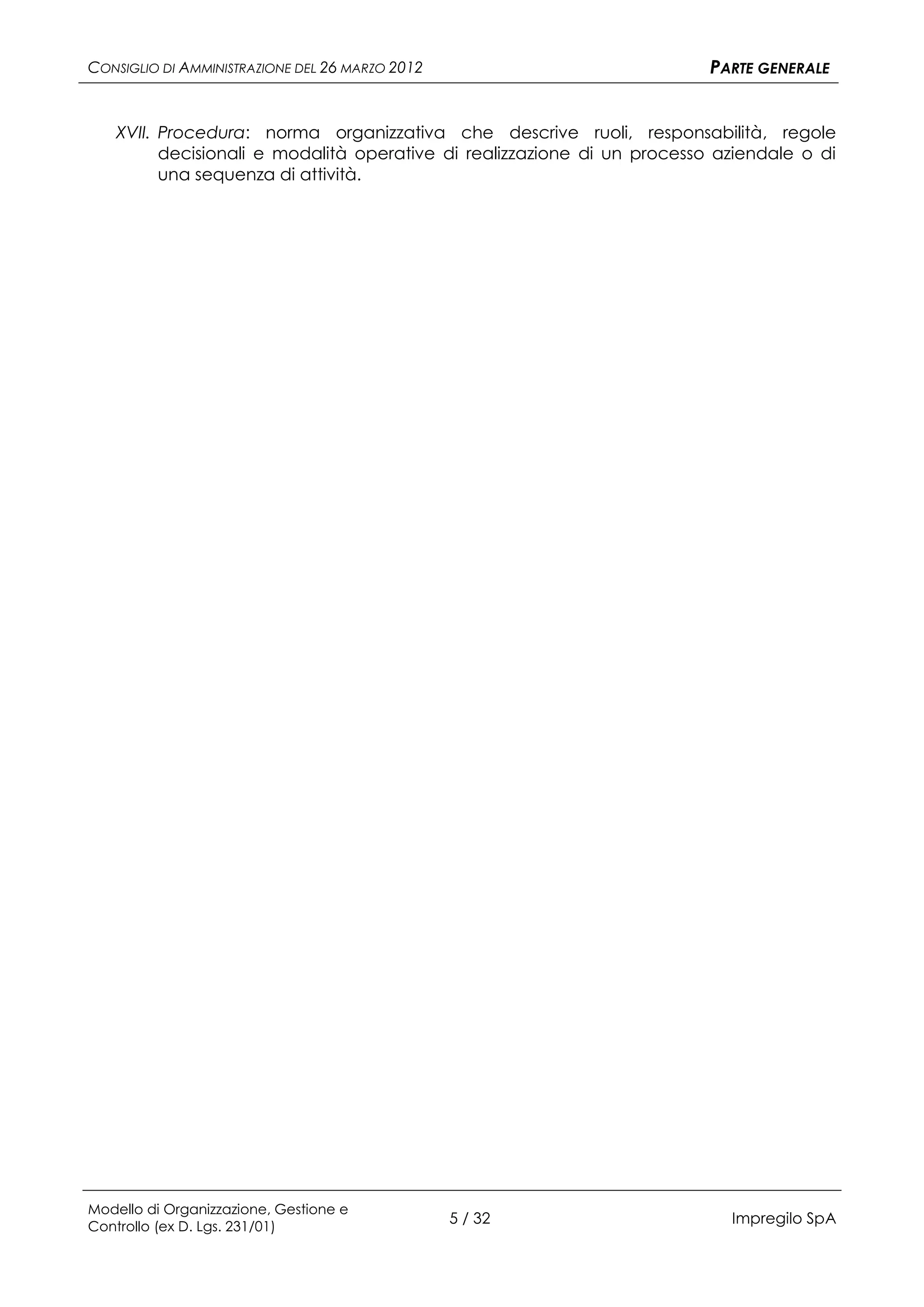 CONSIGLIO DI AMMINISTRAZIONE DEL 26 MARZO 2012                           PARTE GENERALE


   XVII. Procedura: norma organizzativa che descrive ruoli, responsabilità, regole
         decisionali e modalità operative di realizzazione di un processo aziendale o di
         una sequenza di attività.




Modello di Organizzazione, Gestione e
Controllo (ex D. Lgs. 231/01)
                                                 5 / 32                    Impregilo SpA
 