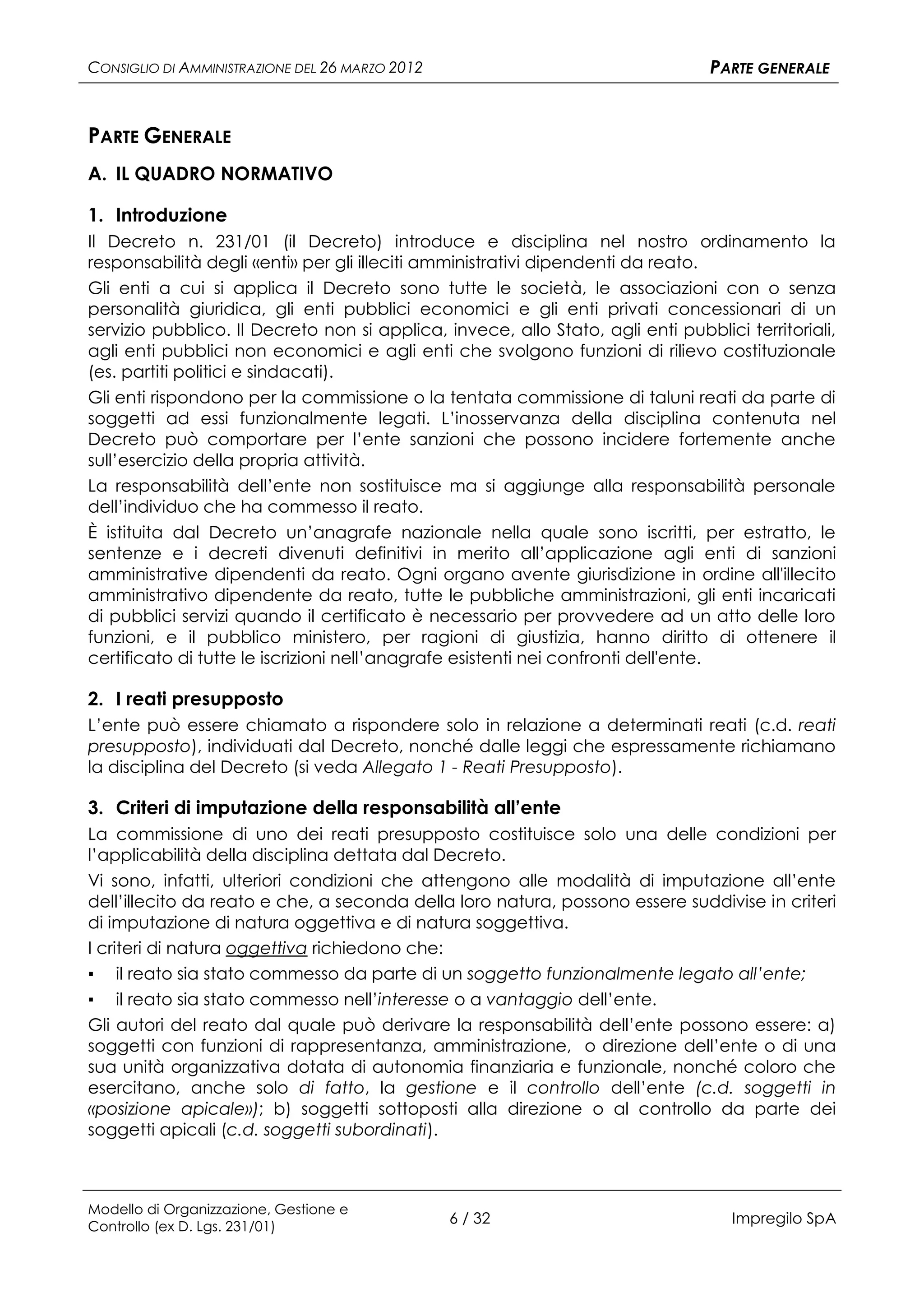 CONSIGLIO DI AMMINISTRAZIONE DEL 26 MARZO 2012                                   PARTE GENERALE


PARTE GENERALE
A. IL QUADRO NORMATIVO

1. Introduzione
Il Decreto n. 231/01 (il Decreto) introduce e disciplina nel nostro ordinamento la
responsabilità degli «enti» per gli illeciti amministrativi dipendenti da reato.
Gli enti a cui si applica il Decreto sono tutte le società, le associazioni con o senza
personalità giuridica, gli enti pubblici economici e gli enti privati concessionari di un
servizio pubblico. Il Decreto non si applica, invece, allo Stato, agli enti pubblici territoriali,
agli enti pubblici non economici e agli enti che svolgono funzioni di rilievo costituzionale
(es. partiti politici e sindacati).
Gli enti rispondono per la commissione o la tentata commissione di taluni reati da parte di
soggetti ad essi funzionalmente legati. L’inosservanza della disciplina contenuta nel
Decreto può comportare per l’ente sanzioni che possono incidere fortemente anche
sull’esercizio della propria attività.
La responsabilità dell’ente non sostituisce ma si aggiunge alla responsabilità personale
dell’individuo che ha commesso il reato.
È istituita dal Decreto un’anagrafe nazionale nella quale sono iscritti, per estratto, le
sentenze e i decreti divenuti definitivi in merito all’applicazione agli enti di sanzioni
amministrative dipendenti da reato. Ogni organo avente giurisdizione in ordine all'illecito
amministrativo dipendente da reato, tutte le pubbliche amministrazioni, gli enti incaricati
di pubblici servizi quando il certificato è necessario per provvedere ad un atto delle loro
funzioni, e il pubblico ministero, per ragioni di giustizia, hanno diritto di ottenere il
certificato di tutte le iscrizioni nell’anagrafe esistenti nei confronti dell'ente.

2. I reati presupposto
L’ente può essere chiamato a rispondere solo in relazione a determinati reati (c.d. reati
presupposto), individuati dal Decreto, nonché dalle leggi che espressamente richiamano
la disciplina del Decreto (si veda Allegato 1 - Reati Presupposto).

3. Criteri di imputazione della responsabilità all’ente
La commissione di uno dei reati presupposto costituisce solo una delle condizioni per
l’applicabilità della disciplina dettata dal Decreto.
Vi sono, infatti, ulteriori condizioni che attengono alle modalità di imputazione all’ente
dell’illecito da reato e che, a seconda della loro natura, possono essere suddivise in criteri
di imputazione di natura oggettiva e di natura soggettiva.
I criteri di natura oggettiva richiedono che:
▪ il reato sia stato commesso da parte di un soggetto funzionalmente legato all’ente;
▪ il reato sia stato commesso nell’interesse o a vantaggio dell’ente.
Gli autori del reato dal quale può derivare la responsabilità dell’ente possono essere: a)
soggetti con funzioni di rappresentanza, amministrazione, o direzione dell’ente o di una
sua unità organizzativa dotata di autonomia finanziaria e funzionale, nonché coloro che
esercitano, anche solo di fatto, la gestione e il controllo dell’ente (c.d. soggetti in
«posizione apicale»); b) soggetti sottoposti alla direzione o al controllo da parte dei
soggetti apicali (c.d. soggetti subordinati).



Modello di Organizzazione, Gestione e
Controllo (ex D. Lgs. 231/01)
                                                 6 / 32                             Impregilo SpA
 