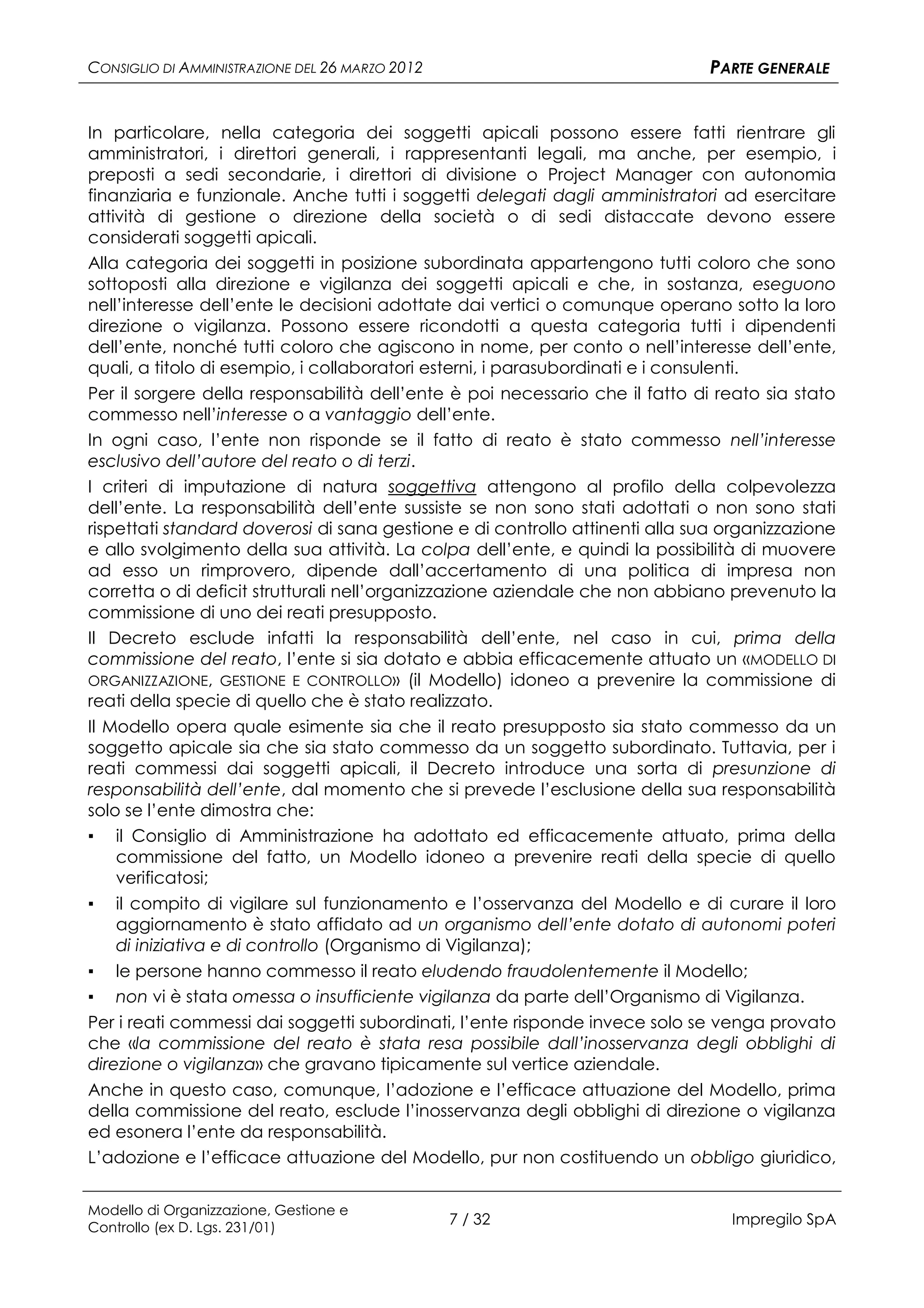 CONSIGLIO DI AMMINISTRAZIONE DEL 26 MARZO 2012                                PARTE GENERALE


In particolare, nella categoria dei soggetti apicali possono essere fatti rientrare gli
amministratori, i direttori generali, i rappresentanti legali, ma anche, per esempio, i
preposti a sedi secondarie, i direttori di divisione o Project Manager con autonomia
finanziaria e funzionale. Anche tutti i soggetti delegati dagli amministratori ad esercitare
attività di gestione o direzione della società o di sedi distaccate devono essere
considerati soggetti apicali.
Alla categoria dei soggetti in posizione subordinata appartengono tutti coloro che sono
sottoposti alla direzione e vigilanza dei soggetti apicali e che, in sostanza, eseguono
nell’interesse dell’ente le decisioni adottate dai vertici o comunque operano sotto la loro
direzione o vigilanza. Possono essere ricondotti a questa categoria tutti i dipendenti
dell’ente, nonché tutti coloro che agiscono in nome, per conto o nell’interesse dell’ente,
quali, a titolo di esempio, i collaboratori esterni, i parasubordinati e i consulenti.
Per il sorgere della responsabilità dell’ente è poi necessario che il fatto di reato sia stato
commesso nell’interesse o a vantaggio dell’ente.
In ogni caso, l’ente non risponde se il fatto di reato è stato commesso nell’interesse
esclusivo dell’autore del reato o di terzi.
I criteri di imputazione di natura soggettiva attengono al profilo della colpevolezza
dell’ente. La responsabilità dell’ente sussiste se non sono stati adottati o non sono stati
rispettati standard doverosi di sana gestione e di controllo attinenti alla sua organizzazione
e allo svolgimento della sua attività. La colpa dell’ente, e quindi la possibilità di muovere
ad esso un rimprovero, dipende dall’accertamento di una politica di impresa non
corretta o di deficit strutturali nell’organizzazione aziendale che non abbiano prevenuto la
commissione di uno dei reati presupposto.
Il Decreto esclude infatti la responsabilità dell’ente, nel caso in cui, prima della
commissione del reato, l’ente si sia dotato e abbia efficacemente attuato un «MODELLO DI
ORGANIZZAZIONE, GESTIONE E CONTROLLO» (il Modello) idoneo a prevenire la commissione di
reati della specie di quello che è stato realizzato.
Il Modello opera quale esimente sia che il reato presupposto sia stato commesso da un
soggetto apicale sia che sia stato commesso da un soggetto subordinato. Tuttavia, per i
reati commessi dai soggetti apicali, il Decreto introduce una sorta di presunzione di
responsabilità dell’ente, dal momento che si prevede l’esclusione della sua responsabilità
solo se l’ente dimostra che:
▪ il Consiglio di Amministrazione ha adottato ed efficacemente attuato, prima della
    commissione del fatto, un Modello idoneo a prevenire reati della specie di quello
    verificatosi;
▪ il compito di vigilare sul funzionamento e l’osservanza del Modello e di curare il loro
    aggiornamento è stato affidato ad un organismo dell’ente dotato di autonomi poteri
    di iniziativa e di controllo (Organismo di Vigilanza);
▪ le persone hanno commesso il reato eludendo fraudolentemente il Modello;
▪ non vi è stata omessa o insufficiente vigilanza da parte dell’Organismo di Vigilanza.
Per i reati commessi dai soggetti subordinati, l’ente risponde invece solo se venga provato
che «la commissione del reato è stata resa possibile dall’inosservanza degli obblighi di
direzione o vigilanza» che gravano tipicamente sul vertice aziendale.
Anche in questo caso, comunque, l’adozione e l’efficace attuazione del Modello, prima
della commissione del reato, esclude l’inosservanza degli obblighi di direzione o vigilanza
ed esonera l’ente da responsabilità.
L’adozione e l’efficace attuazione del Modello, pur non costituendo un obbligo giuridico,


Modello di Organizzazione, Gestione e
Controllo (ex D. Lgs. 231/01)
                                                 7 / 32                         Impregilo SpA
 