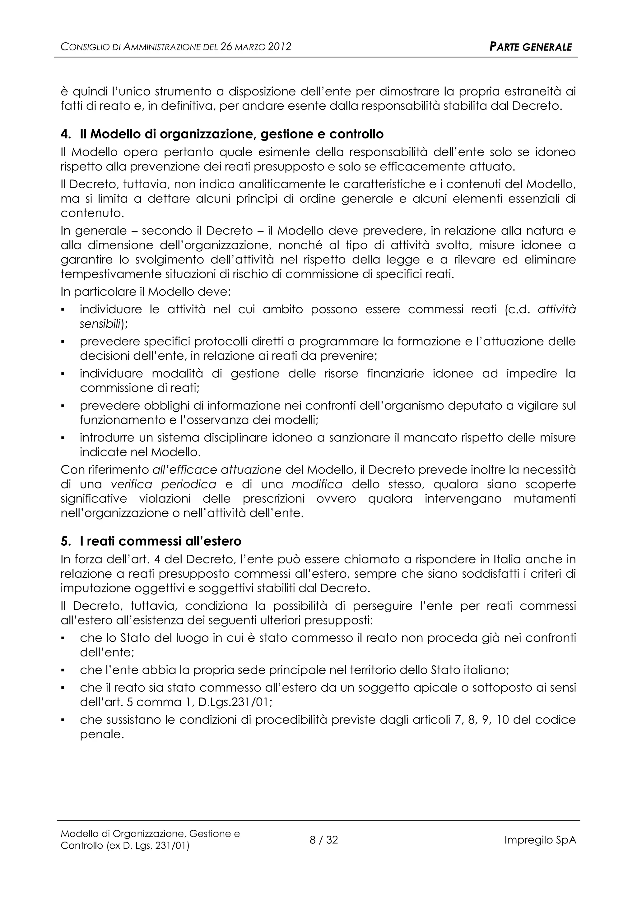CONSIGLIO DI AMMINISTRAZIONE DEL 26 MARZO 2012                                PARTE GENERALE


è quindi l’unico strumento a disposizione dell’ente per dimostrare la propria estraneità ai
fatti di reato e, in definitiva, per andare esente dalla responsabilità stabilita dal Decreto.

4. Il Modello di organizzazione, gestione e controllo
Il Modello opera pertanto quale esimente della responsabilità dell’ente solo se idoneo
rispetto alla prevenzione dei reati presupposto e solo se efficacemente attuato.
Il Decreto, tuttavia, non indica analiticamente le caratteristiche e i contenuti del Modello,
ma si limita a dettare alcuni principi di ordine generale e alcuni elementi essenziali di
contenuto.
In generale – secondo il Decreto – il Modello deve prevedere, in relazione alla natura e
alla dimensione dell’organizzazione, nonché al tipo di attività svolta, misure idonee a
garantire lo svolgimento dell’attività nel rispetto della legge e a rilevare ed eliminare
tempestivamente situazioni di rischio di commissione di specifici reati.
In particolare il Modello deve:
▪ individuare le attività nel cui ambito possono essere commessi reati (c.d. attività
    sensibili);
▪ prevedere specifici protocolli diretti a programmare la formazione e l’attuazione delle
    decisioni dell’ente, in relazione ai reati da prevenire;
▪ individuare modalità di gestione delle risorse finanziarie idonee ad impedire la
    commissione di reati;
▪ prevedere obblighi di informazione nei confronti dell’organismo deputato a vigilare sul
    funzionamento e l’osservanza dei modelli;
▪ introdurre un sistema disciplinare idoneo a sanzionare il mancato rispetto delle misure
    indicate nel Modello.
Con riferimento all’efficace attuazione del Modello, il Decreto prevede inoltre la necessità
di una verifica periodica e di una modifica dello stesso, qualora siano scoperte
significative violazioni delle prescrizioni ovvero qualora intervengano mutamenti
nell’organizzazione o nell’attività dell’ente.

5. I reati commessi all’estero
In forza dell’art. 4 del Decreto, l’ente può essere chiamato a rispondere in Italia anche in
relazione a reati presupposto commessi all’estero, sempre che siano soddisfatti i criteri di
imputazione oggettivi e soggettivi stabiliti dal Decreto.
Il Decreto, tuttavia, condiziona la possibilità di perseguire l’ente per reati commessi
all’estero all’esistenza dei seguenti ulteriori presupposti:
▪ che lo Stato del luogo in cui è stato commesso il reato non proceda già nei confronti
    dell’ente;
▪ che l’ente abbia la propria sede principale nel territorio dello Stato italiano;
▪ che il reato sia stato commesso all’estero da un soggetto apicale o sottoposto ai sensi
    dell’art. 5 comma 1, D.Lgs.231/01;
▪ che sussistano le condizioni di procedibilità previste dagli articoli 7, 8, 9, 10 del codice
    penale.




Modello di Organizzazione, Gestione e
Controllo (ex D. Lgs. 231/01)
                                                 8 / 32                         Impregilo SpA
 