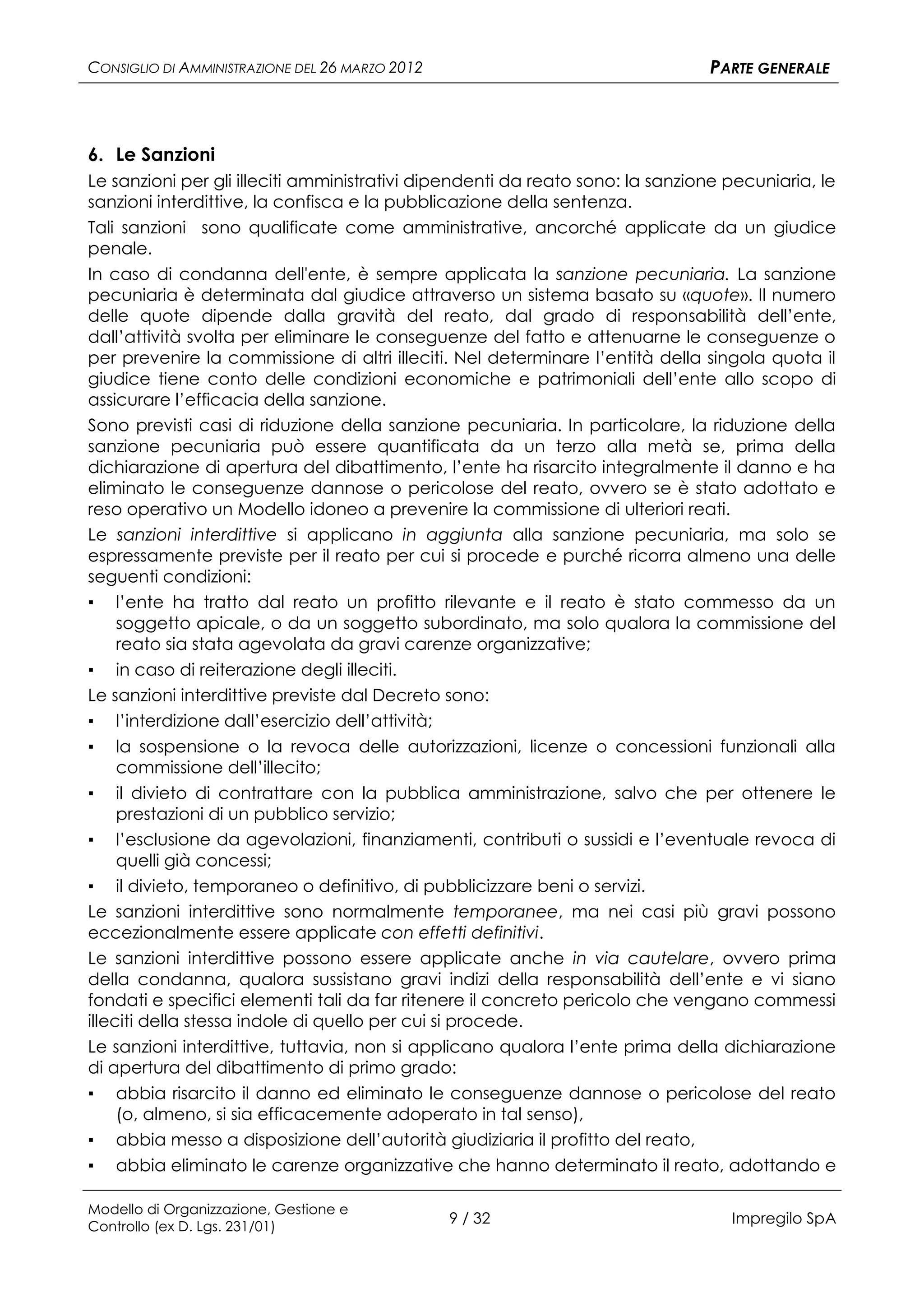 CONSIGLIO DI AMMINISTRAZIONE DEL 26 MARZO 2012                                 PARTE GENERALE



6. Le Sanzioni
Le sanzioni per gli illeciti amministrativi dipendenti da reato sono: la sanzione pecuniaria, le
sanzioni interdittive, la confisca e la pubblicazione della sentenza.
Tali sanzioni sono qualificate come amministrative, ancorché applicate da un giudice
penale.
In caso di condanna dell'ente, è sempre applicata la sanzione pecuniaria. La sanzione
pecuniaria è determinata dal giudice attraverso un sistema basato su «quote». Il numero
delle quote dipende dalla gravità del reato, dal grado di responsabilità dell’ente,
dall’attività svolta per eliminare le conseguenze del fatto e attenuarne le conseguenze o
per prevenire la commissione di altri illeciti. Nel determinare l’entità della singola quota il
giudice tiene conto delle condizioni economiche e patrimoniali dell’ente allo scopo di
assicurare l’efficacia della sanzione.
Sono previsti casi di riduzione della sanzione pecuniaria. In particolare, la riduzione della
sanzione pecuniaria può essere quantificata da un terzo alla metà se, prima della
dichiarazione di apertura del dibattimento, l’ente ha risarcito integralmente il danno e ha
eliminato le conseguenze dannose o pericolose del reato, ovvero se è stato adottato e
reso operativo un Modello idoneo a prevenire la commissione di ulteriori reati.
Le sanzioni interdittive si applicano in aggiunta alla sanzione pecuniaria, ma solo se
espressamente previste per il reato per cui si procede e purché ricorra almeno una delle
seguenti condizioni:
▪ l’ente ha tratto dal reato un profitto rilevante e il reato è stato commesso da un
    soggetto apicale, o da un soggetto subordinato, ma solo qualora la commissione del
    reato sia stata agevolata da gravi carenze organizzative;
▪ in caso di reiterazione degli illeciti.
Le sanzioni interdittive previste dal Decreto sono:
▪ l’interdizione dall’esercizio dell’attività;
▪   la sospensione o la revoca delle autorizzazioni, licenze o concessioni funzionali alla
    commissione dell’illecito;
▪    il divieto di contrattare con la pubblica amministrazione, salvo che per ottenere le
     prestazioni di un pubblico servizio;
▪ l’esclusione da agevolazioni, finanziamenti, contributi o sussidi e l’eventuale revoca di
     quelli già concessi;
▪ il divieto, temporaneo o definitivo, di pubblicizzare beni o servizi.
Le sanzioni interdittive sono normalmente temporanee, ma nei casi più gravi possono
eccezionalmente essere applicate con effetti definitivi.
Le sanzioni interdittive possono essere applicate anche in via cautelare, ovvero prima
della condanna, qualora sussistano gravi indizi della responsabilità dell’ente e vi siano
fondati e specifici elementi tali da far ritenere il concreto pericolo che vengano commessi
illeciti della stessa indole di quello per cui si procede.
Le sanzioni interdittive, tuttavia, non si applicano qualora l’ente prima della dichiarazione
di apertura del dibattimento di primo grado:
▪   abbia risarcito il danno ed eliminato le conseguenze dannose o pericolose del reato
    (o, almeno, si sia efficacemente adoperato in tal senso),
▪   abbia messo a disposizione dell’autorità giudiziaria il profitto del reato,
▪   abbia eliminato le carenze organizzative che hanno determinato il reato, adottando e

Modello di Organizzazione, Gestione e
Controllo (ex D. Lgs. 231/01)
                                                 9 / 32                           Impregilo SpA
 