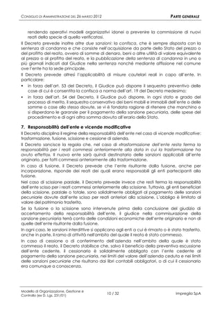CONSIGLIO DI AMMINISTRAZIONE DEL 26 MARZO 2012                                    PARTE GENERALE


    rendendo operativi modelli organizzativi idonei a prevenire la commissione di nuovi
    reati della specie di quello verificatosi.
Il Decreto prevede inoltre altre due sanzioni: la confisca, che è sempre disposta con la
sentenza di condanna e che consiste nell’acquisizione da parte dello Stato del prezzo o
del profitto del reato, ovvero di somme di denaro, beni o altre utilità di valore equivalente
al prezzo o al profitto del reato, e la pubblicazione della sentenza di condanna in uno o
più giornali indicati dal Giudice nella sentenza nonché mediante affissione nel comune
ove l’ente ha la sede principale.
Il Decreto prevede altresì l’applicabilità di misure cautelari reali in capo all’ente. In
particolare:
 in forza dell’art. 53 del Decreto, il Giudice può disporre il sequestro preventivo delle
    cose di cui è consentita la confisca a norma dell’art. 19 del Decreto medesimo;
   in forza dell’art. 54 del Decreto, il Giudice può disporre, in ogni stato e grado del
    processo di merito, il sequestro conservativo dei beni mobili e immobili dell’ente o delle
    somme o cose allo stesso dovute, se vi è fondata ragione di ritenere che manchino o
    si disperdano le garanzie per il pagamento della sanzione pecuniaria, delle spese del
    procedimento e di ogni altra somma dovuta all’erario dello Stato.

7. Responsabilità dell’ente e vicende modificative
Il Decreto disciplina il regime della responsabilità dell’ente nel caso di vicende modificative:
trasformazione, fusione, scissione e cessione di azienda.
Il Decreto sancisce la regola che, nel caso di «trasformazione dell’ente resta ferma la
responsabilità per i reati commessi anteriormente alla data in cui la trasformazione ha
avuto effetto». Il nuovo ente sarà quindi destinatario delle sanzioni applicabili all’ente
originario, per fatti commessi anteriormente alla trasformazione.
In caso di fusione, il Decreto prevede che l’ente risultante dalla fusione, anche per
incorporazione, risponde dei reati dei quali erano responsabili gli enti partecipanti alla
fusione.
Nel caso di scissione parziale, il Decreto prevede invece che resti ferma la responsabilità
dell’ente scisso per i reati commessi anteriormente alla scissione. Tuttavia, gli enti beneficiari
della scissione, parziale o totale, sono solidalmente obbligati al pagamento delle sanzioni
pecuniarie dovute dall’ente scisso per reati anteriori alla scissione. L’obbligo è limitato al
valore del patrimonio trasferito.
Se la fusione o la scissione sono intervenute prima della conclusione del giudizio di
accertamento della responsabilità dell’ente, il giudice nella commisurazione della
sanzione pecuniaria terrà conto delle condizioni economiche dell’ente originario e non di
quelle dell’ente risultante dalla fusione.
In ogni caso, le sanzioni interdittive si applicano agli enti a cui è rimasto o è stato trasferito,
anche in parte, il ramo di attività nell'ambito del quale il reato è stato commesso.
In caso di cessione o di conferimento dell’azienda nell’ambito della quale è stato
commesso il reato, il Decreto stabilisce che, salvo il beneficio della preventiva escussione
dell’ente cedente, il cessionario è solidalmente obbligato con l’ente cedente al
pagamento della sanzione pecuniaria, nei limiti del valore dell’azienda ceduta e nei limiti
delle sanzioni pecuniarie che risultano dai libri contabili obbligatori, o di cui il cessionario
era comunque a conoscenza.




Modello di Organizzazione, Gestione e
Controllo (ex D. Lgs. 231/01)
                                                 10 / 32                             Impregilo SpA
 