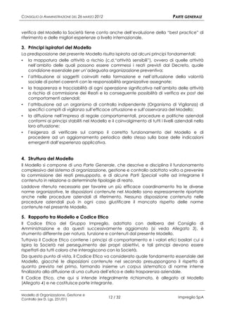 CONSIGLIO DI AMMINISTRAZIONE DEL 26 MARZO 2012                                      PARTE GENERALE


verifica del Modello la Società tiene conto anche dell’evoluzione della “best practice” di
riferimento e delle migliori esperienze a livello internazionale.

3. Principi ispiratori del Modello
La predisposizione del presente Modello risulta ispirata ad alcuni principi fondamentali:
▪   la mappatura delle attività a rischio (c.d.“attività sensibili”), ovvero di quelle attività
    nell’ambito delle quali possono essere commessi i reati previsti dal Decreto, quale
    condizione essenziale per un’adeguata organizzazione preventiva;
▪   l’attribuzione ai soggetti coinvolti nella formazione e nell’attuazione della volontà
    sociale di poteri coerenti con le responsabilità organizzative assegnate;
▪   la trasparenza e tracciabilità di ogni operazione significativa nell’ambito delle attività
    a rischio di commissione dei Reati e la conseguente possibilità di verifica ex post dei
    comportamenti aziendali;
▪   l’attribuzione ad un organismo di controllo indipendente (Organismo di Vigilanza) di
    specifici compiti di vigilanza sull’efficace attuazione e sull’osservanza del Modello;
▪   la diffusione nell’impresa di regole comportamentali, procedure e politiche aziendali
    conformi ai principi stabiliti nel Modello e il coinvolgimento di tutti i livelli aziendali nella
    loro attuazione;
▪   l’esigenza di verificare sul campo il corretto funzionamento del Modello e di
    procedere ad un aggiornamento periodico dello stesso sulla base delle indicazioni
    emergenti dall’esperienza applicativa.


4. Struttura del Modello
Il Modello si compone di una Parte Generale, che descrive e disciplina il funzionamento
complessivo del sistema di organizzazione, gestione e controllo adottato volto a prevenire
la commissione dei reati presupposto, e di alcune Parti Speciali volte ad integrarne il
contenuto in relazione a determinate tipologie di reato.
Laddove ritenuto necessario per favorire un più efficace coordinamento fra le diverse
norme organizzative, le disposizioni contenute nel Modello sono espressamente riportate
anche nelle procedure aziendali di riferimento. Nessuna disposizione contenuta nelle
procedure aziendali può in ogni caso giustificare il mancato rispetto delle norme
contenute nel presente Modello.

5. Rapporto tra Modello e Codice Etico
Il Codice Etico del Gruppo Impregilo, adottato con delibera del Consiglio di
Amministrazione e da questi successivamente aggiornato (si veda Allegato 3), è
strumento differente per natura, funzione e contenuti dal presente Modello.
Tuttavia il Codice Etico contiene i principi di comportamento e i valori etici basilari cui si
ispira la Società nel perseguimento dei propri obiettivi, e tali principi devono essere
rispettati da tutti coloro che interagiscono con la Società.
Da questo punto di vista, il Codice Etico va considerato quale fondamento essenziale del
Modello, giacché le disposizioni contenute nel secondo presuppongono il rispetto di
quanto previsto nel primo, formando insieme un corpus sistematico di norme interne
finalizzato alla diffusione di una cultura dell’etica e della trasparenza aziendale.
Il Codice Etico, che qui si intende integralmente richiamato, è allegato al Modello
(Allegato 4) e ne costituisce parte integrante.

Modello di Organizzazione, Gestione e
Controllo (ex D. Lgs. 231/01)
                                                 12 / 32                              Impregilo SpA
 