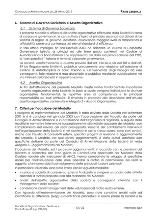 CONSIGLIO DI AMMINISTRAZIONE DEL 26 MARZO 2012                               PARTE GENERALE


6. Sistema di Governo Societario e Assetto Organizzativo
    6.1    Sistema di Governo Societario
   Il presente Modello si affianca alle scelte organizzative effettuate dalla Società in tema
   di corporate governance, la cui struttura si ispira al principio secondo cui dotarsi di un
   sistema di regole di governo societario, assicurando maggiori livelli di trasparenza e
   affidabilità, genera al contempo più elevati standard di efficienza.
   In tale ottica Impregilo, fin dall’esercizio 2000, ha adottato un sistema di Corporate
   Governance ispirato ai principi ed alle linee guida contenuti nel Codice di
   Autodisciplina di Borsa Italiana che rappresenta, sin dalla sua prima edizione del 1998,
   la “best practice” italiana in tema di corporate governance.
   La società, conformemente a quanto previsto dall’art. 124 bis e ter del TUF e dall’art.
   89 bis Regolamento Emittenti, pubblica annualmente una relazione sull’adesione al
   Codice di Autodisciplina di Borsa Italiana e sull’osservanza degli impegni ad esso
   conseguenti. Tale relazione è resa disponibile al pubblico mediante pubblicazione nel
   sito internet della Società in apposita sezione.
    6.2    Assetto Organizzativo
   Ai fini dell’attuazione del presente Modello riveste inoltre fondamentale importanza
   l’assetto organizzativo della Società, in base al quale vengono individuate le strutture
   organizzative fondamentali, le rispettive aree di competenza e le principali
   responsabilità ad esse attribuite. Si rimanda in proposito alla descrizione dell’attuale
   assetto organizzativo contenuta in Allegato 2 – Assetto Organizzativo.

7. Criteri per l’adozione del Modello
Il progetto di implementazione del Modello è stato avviato dalla Società nel settembre
2001 e si è concluso nel gennaio 2003 con l’approvazione del Modello da parte del
Consiglio di Amministrazione e la costituzione dell’Organismo di Vigilanza. A seguito delle
modifiche normative intervenute successivamente alla iniziale adozione del Modello, con
l’ampliamento del novero dei reati presupposto, nonché dei cambiamenti intervenuti
nell’organizzazione della Società e nel contesto in cui la stessa opera, sono stati avviati,
anche con l’ausilio di consulenti esterni, specifici progetti di revisione e aggiornamento
del Modello. Il Modello, nei suoi diversi aggiornamenti, è stato quindi adottato con
specifiche delibere da parte del Consiglio di Amministrazione della Società (si veda
Allegato 3 – Aggiornamento del Modello).
L’adozione del Modello, ed i successivi aggiornamenti, in accordo con le previsioni del
Decreto e ispirandosi alle linee guida di Confindustria approvate dal Ministero della
Giustizia nonché alle indicazioni di ANCE, hanno comportato lo sviluppo di specifiche
analisi per l’individuazione delle aree aziendali a rischio di commissione dei reati in
oggetto, che hanno visto il coinvolgimento delle principali funzioni aziendali.
In particolare tali analisi sono state svolte con le seguenti modalità:
▪ incarico a società di consulenza esterna finalizzato a svolgere un’analisi delle attività
    aziendali a rischio propedeutica alla redazione del Modello;
▪ analisi dell’assetto organizzativo della società e conseguenti interviste con il
    management della società;
▪ condivisione con il management delle valutazioni del rischio reato emerse.
Con riguardo all’implementazione del Modello, sono state condotte analisi volte ad
identificare le differenze (Gap) esistenti tra le procedure in essere presso la società e le


Modello di Organizzazione, Gestione e
Controllo (ex D. Lgs. 231/01)
                                                 13 / 32                       Impregilo SpA
 