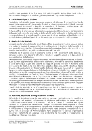 CONSIGLIO DI AMMINISTRAZIONE DEL 26 MARZO 2012                                   PARTE GENERALE


previsioni del Modello. A tal fine sono stati redatti specifici Action Plan il cui stato di
avanzamento è oggetto di monitoraggio da parte dell’Organismo di Vigilanza.

8. Reati rilevanti per la Società
L’adozione del Modello quale strumento capace di orientare il comportamento dei
soggetti che operano all’interno della Società e di promuovere a tutti i livelli aziendali
comportamenti improntati a legalità e correttezza si riverbera positivamente sulla
prevenzione di qualsiasi reato o illecito previsto dall’ordinamento.
Tuttavia, al fine di ottemperare alle specifiche previsioni del Decreto, ed in considerazione
dell’analisi del contesto aziendale e delle attività potenzialmente a rischio-reato, sono
considerati rilevanti, e quindi specificamente esaminati nel Modello, gli illeciti elencati al
punto 2 delle singole Parti Speciali, cui si rimanda per una loro esatta individuazione.

9. Destinatari del Modello
Le regole contenute nel Modello e nel Codice Etico si applicano in primo luogo a coloro
che svolgono funzioni di rappresentanza, amministrazione o direzione della Società, o di
una sua unità organizzativa dotata di autonomia finanziaria e funzionale, nonché a chi
esercita, anche di fatto, la gestione e il controllo della Società.
Il Modello ed il Codice Etico si applicano inoltre a tutti i dipendenti della Società, ivi
compresi coloro che operano all’estero, nonché i soggetti apicali o i dipendenti di
succursali estere della Società.
Il Modello ed il Codice Etico si applicano altresì, nei limiti del rapporto in essere, a coloro i
quali, pur non appartenendo alla Società, operano su mandato o per conto della stessa
o sono comunque legati alla Società da rapporti giuridici rilevanti in funzione della
prevenzione dei Reati. A tal fine, il Direttore Legale e Societario, sentiti il Direttore Risorse
Umane e Organizzazione e il Responsabile dell’area alla quale i contratti o i rapporti si
riferiscono, determina preliminarmente le tipologie di rapporti giuridici con soggetti esterni
alla Società, ai quali è opportuno applicare, in ragione della natura dell’attività svolta, le
previsioni del Modello e del Codice Etico. Il Direttore Legale e Societario determina altresì,
sentiti il Direttore Risorse Umane e Organizzazione e il Responsabile dell’area alla quale i
contratti o i rapporti si riferiscono, le modalità di comunicazione del Modello e del Codice
Etico ai soggetti esterni interessati e le procedure necessarie per il rispetto delle disposizioni
in essi contenute in modo da assicurarne l’effettiva conoscenza da parte di tutti i soggetti
interessati, secondo le modalità stabilite al successivo paragrafo 16.
I destinatari del Modello e del Codice Etico sono tenuti a rispettare con la massima
correttezza e diligenza tutte le disposizioni e i protocolli in essi contenuti, nonché tutte le
procedure di attuazione delle stesse.

10. Adozione, modifiche e integrazioni del Modello
Il Consiglio di Amministrazione ha competenza esclusiva per l’adozione, la modifica e
l’integrazione del Modello. L’Organismo di Vigilanza, nell’ambito dei poteri ad esso
conferiti conformemente all’art. 6, comma 1, lett. b) e dall’art. 7, comma 4, lett. a) del
Decreto, ha la potestà di formulare al Consiglio di Amministrazione proposte in ordine
all’aggiornamento e all’adeguamento del presente Modello e ha il dovere di segnalare
in forma scritta e tempestivamente, o quanto meno nella relazione semestrale di cui al
punto 13.1, al Consiglio di Amministrazione fatti, circostanze o carenze organizzative
riscontrate nell’attività di vigilanza che evidenzino la necessità o l’opportunità di
modificare o integrare il Modello.


Modello di Organizzazione, Gestione e
Controllo (ex D. Lgs. 231/01)
                                                 14 / 32                            Impregilo SpA
 