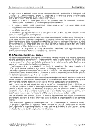 CONSIGLIO DI AMMINISTRAZIONE DEL 26 MARZO 2012                               PARTE GENERALE


In ogni caso, Il Modello deve essere tempestivamente modificato o integrato dal
Consiglio di Amministrazione, anche su proposta e comunque previa consultazione
dell’Organismo di Vigilanza, quando siano intervenute:
▪ violazioni o elusioni delle prescrizioni del Modello che ne abbiano dimostrato
    l’inefficacia o l’incoerenza ai fini della prevenzione dei Reati;
▪ significative modificazioni dell’assetto interno della Società e/o delle modalità di
    svolgimento delle attività d’impresa;
▪ modifiche normative.
Le modifiche, gli aggiornamenti o le integrazioni al Modello devono sempre essere
comunicati all’Organismo di Vigilanza.
Le procedure operative adottate in attuazione del presente Modello sono modificate a
cura delle funzioni aziendali competenti, qualora si dimostrino inefficaci ai fini di una
corretta attuazione delle disposizioni del Modello. Le funzioni aziendali competenti curano
altresì le modifiche o integrazioni alle procedure operative necessarie per dare attuazione
alle eventuali revisioni del presente Modello.
L’Organismo di Vigilanza è tempestivamente informato dell’aggiornamento e
dell’implementazione delle nuove procedure operative.

11. Il Modello nell’ambito del Gruppo
Per società appartenenti al Gruppo si intendono tutte le società e le imprese operative
italiane controllate direttamente o indirettamente dalla Società, nonché le società e le
imprese operative estere, controllate direttamente o indirettamente dalla Società, che
operano in Italia mediante stabile organizzazione.
La Società comunica, con le modalità che riterrà più opportune, alle società appartenenti
al Gruppo il presente Modello e ogni suo successivo aggiornamento.
Le società appartenenti al Gruppo adottano in autonomia, con delibera dei propri Consigli
di Amministrazione, Amministratori o Liquidatori e sotto la propria responsabilità un proprio
Modello di organizzazione, gestione e controllo.
Ciascuna società appartenente al Gruppo individua le proprie attività a rischio di reato e le
misure idonee a prevenirne il compimento, in considerazione della natura e del tipo di
attività svolta, nonché delle dimensioni e della struttura della propria organizzazione.
Nella predisposizione del proprio Modello le società appartenenti al Gruppo si ispirano ai
principi del presente Modello e ne recepiscono i contenuti, salvo che l’analisi delle proprie
attività a rischio evidenzi la necessità o l’opportunità di adottare diverse o ulteriori
specifiche misure di prevenzione rispetto a quanto indicato nel presente Modello, e in
questo caso ne danno comunicazione all’Organismo di Vigilanza della Società.
Fino all’adozione del proprio Modello, le società appartenenti al Gruppo assicurano la
prevenzione dei fatti di reato attraverso idonee misure di organizzazione e di controllo
interno.
Ciascuna società appartenente al Gruppo cura l’attuazione del proprio Modello e nomina
un proprio Organismo di Vigilanza. Nelle società di piccole dimensioni le funzioni
dell’Organismo di Vigilanza possono, in forza dell’art. 6, comma 4, del Decreto, essere
svolte direttamente dal Consiglio di Amministrazione.




Modello di Organizzazione, Gestione e
Controllo (ex D. Lgs. 231/01)
                                                 15 / 32                        Impregilo SpA
 