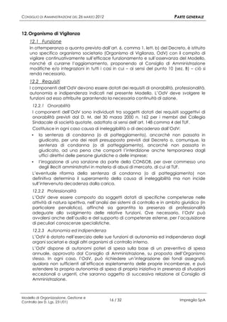 CONSIGLIO DI AMMINISTRAZIONE DEL 26 MARZO 2012                                    PARTE GENERALE


12. Organismo di Vigilanza
    12.1 Funzione
    In ottemperanza a quanto previsto dall’art. 6, comma 1, lett. b) del Decreto, è istituito
    uno specifico organismo societario (Organismo di Vigilanza, OdV) con il compito di
    vigilare continuativamente sull’efficace funzionamento e sull’osservanza del Modello,
    nonché di curarne l’aggiornamento, proponendo al Consiglio di Amministrazione
    modifiche e/o integrazioni in tutti i casi in cui – ai sensi del punto 10 (sez. B) – ciò si
    renda necessario.
    12.2 Requisiti
    I componenti dell’OdV devono essere dotati dei requisiti di onorabilità, professionalità,
    autonomia e indipendenza indicati nel presente Modello. L’OdV deve svolgere le
    funzioni ad esso attribuite garantendo la necessaria continuità di azione.
     12.2.1 Onorabilità
     I componenti dell’OdV sono individuati tra soggetti dotati dei requisiti soggettivi di
     onorabilità previsti dal D. M. del 30 marzo 2000 n. 162 per i membri del Collegio
     Sindacale di società quotate, adottato ai sensi dell’art. 148 comma 4 del TUF.
     Costituisce in ogni caso causa di ineleggibilità o di decadenza dall’OdV:
     ▪ la sentenza di condanna (o di patteggiamento), ancorché non passata in
         giudicato, per uno dei reati presupposto previsti dal Decreto o, comunque, la
         sentenza di condanna (o di patteggiamento), ancorché non passata in
         giudicato, ad una pena che comporti l’interdizione anche temporanea dagli
         uffici direttivi delle persone giuridiche o delle imprese;
     ▪ l’irrogazione di una sanzione da parte della CONSOB, per aver commesso uno
         degli illeciti amministrativi in materia di abusi di mercato, di cui al TUF.
     L’eventuale riforma della sentenza di condanna (o di patteggiamento) non
     definitiva determina il superamento della causa di ineleggibilità ma non incide
     sull’intervenuta decadenza dalla carica.
      12.2.2 Professionalità
      L’OdV deve essere composto da soggetti dotati di specifiche competenze nelle
      attività di natura ispettiva, nell’analisi dei sistemi di controllo e in ambito giuridico (in
      particolare penalistico), affinché sia garantita la presenza di professionalità
      adeguate allo svolgimento delle relative funzioni. Ove necessario, l’OdV può
      avvalersi anche dell’ausilio e del supporto di competenze esterne, per l’acquisizione
      di peculiari conoscenze specialistiche.
      12.2.3 Autonomia ed indipendenza
      L’OdV è dotato nell’esercizio delle sue funzioni di autonomia ed indipendenza dagli
      organi societari e dagli altri organismi di controllo interno.
      L’OdV dispone di autonomi poteri di spesa sulla base di un preventivo di spesa
      annuale, approvato dal Consiglio di Amministrazione, su proposta dell’Organismo
      stesso. In ogni caso, l’OdV, può richiedere un’integrazione dei fondi assegnati,
      qualora non sufficienti all’efficace espletamento delle proprie incombenze, e può
      estendere la propria autonomia di spesa di propria iniziativa in presenza di situazioni
      eccezionali o urgenti, che saranno oggetto di successiva relazione al Consiglio di
      Amministrazione.



Modello di Organizzazione, Gestione e
Controllo (ex D. Lgs. 231/01)
                                                 16 / 32                             Impregilo SpA
 