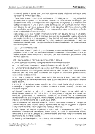 CONSIGLIO DI AMMINISTRAZIONE DEL 26 MARZO 2012                                 PARTE GENERALE


      Le attività poste in essere dall’OdV non possono essere sindacate da alcun altro
      organismo o struttura aziendale.
      L’OdV deve essere composto esclusivamente o in maggioranza da soggetti privi di
      qualsiasi altro rapporto con la Società ovvero con altre società del Gruppo (ad
      eccezione del ruolo di componente dell’Organismo di Vigilanza o di membro del
      Collegio Sindacale in una o più Società del Gruppo). Gli eventuali membri interni
      non devono in ogni caso svolgere alcun ruolo operativo all’interno della Società
      ovvero di altre società del Gruppo, e non devono dipendere gerarchicamente da
      alcun responsabile di aree operative.
      Nell’esercizio delle loro funzioni i membri dell’OdV non devono trovarsi in situazioni,
      anche potenziali, di conflitto di interesse derivanti da qualsivoglia ragione di natura
      personale, familiare o professionale. In tale ipotesi essi sono tenuti ad informare
      immediatamente gli altri membri dell’Organismo e devono astenersi dal partecipare
      alle relative deliberazioni. Di tali ipotesi viene data menzione nella relazione di cui al
      successivo punto 13.1 .
      12.2.4 Continuità di azione
      L’OdV deve essere in grado di garantire la necessaria continuità nell’esercizio delle
      proprie funzioni, anche attraverso la calendarizzazione dell’attività e dei controlli, la
      verbalizzazione delle riunioni e la disciplina dei flussi informativi provenienti dalle
      strutture aziendali.
    12.3 Composizione, nomina e permanenza in carica
    L’OdV è composto in forma collegiale da almeno tre membri di cui:
    a) due o più membri non appartenenti al personale della Società;
    b) un membro individuato nel Responsabile dell’Internal Audit della Società.
    L’OdV è nominato dal Consiglio di Amministrazione della Società, con provvedimento
    motivato che dia atto della sussistenza dei requisiti di onorabilità, professionalità,
    autonomia e indipendenza.
    A tal fine i candidati esterni sono tenuti ad inviare il loro Curriculum Vitae
    accompagnato da una dichiarazione nella quale attestano di possedere i requisiti
    sopra descritti.
    Il Consiglio di Amministrazione esamina le informazioni fornite dagli interessati, o
    comunque a disposizione della Società, al fine di valutare l’effettivo possesso dei
    necessari requisiti.
    All’atto dell’accettazione della carica i membri dell’OdV, presa visione del Modello e
    data formale adesione al Codice Etico, si impegnano a svolgere le funzioni loro
    attribuite garantendo la necessaria continuità di azione ed a comunicare
    immediatamente al Consiglio di Amministrazione qualsiasi avvenimento suscettibile di
    incidere sul mantenimento dei requisiti sopra citati.
    Successivamente alla nomina dell’OdV, almeno una volta all’anno, il Consiglio di
    Amministrazione della Società verifica il permanere dei requisiti soggettivi in capo ai
    componenti dell’OdV ed all’Organismo nella sua interezza.
    Il venir meno dei requisiti soggettivi in capo ad un componente dell’OdV ne
    determina l’immediata decadenza dalla carica. In caso di decadenza, morte,
    dimissione o revoca, il Consiglio di Amministrazione provvede tempestivamente alla
    sostituzione del membro cessato.
    Al fine di garantirne la piena autonomia e indipendenza, l’OdV rimane in carica per


Modello di Organizzazione, Gestione e
Controllo (ex D. Lgs. 231/01)
                                                 17 / 32                          Impregilo SpA
 
