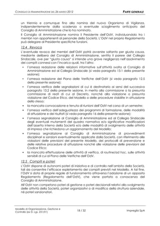 CONSIGLIO DI AMMINISTRAZIONE DEL 26 MARZO 2012                                PARTE GENERALE


    un triennio e comunque fino alla nomina del nuovo Organismo di Vigilanza,
    indipendentemente dalla scadenza o eventuale scioglimento anticipato del
    Consiglio di Amministrazione che lo ha nominato.
    Il Consiglio di Amministrazione nomina il Presidente dell’OdV, individuandolo tra i
    membri non appartenenti al personale della Società. L’OdV nel proprio Regolamento
    può delegare al Presidente specifiche funzioni.
    12.4 Revoca
    L’eventuale revoca dei membri dell’OdV potrà avvenire soltanto per giusta causa,
    mediante delibera del Consiglio di Amministrazione, sentito il parere del Collegio
    Sindacale, ove per “giusta causa” si intende una grave negligenza nell’assolvimento
    dei compiti connessi con l’incarico quali, tra l’altro:
     ▪ l’omessa redazione delle relazioni informative sull’attività svolta al Consiglio di
         Amministrazione ed al Collegio Sindacale (si veda paragrafo 13.1 della presente
         sezione);
     ▪   l’omessa redazione del Piano delle Verifiche dell’OdV (si veda paragrafo 12.5
         della presente sezione);
     ▪   l’omessa verifica delle segnalazioni di cui è destinatario ai sensi del successivo
         paragrafo 13.2 della presente sezione, in merito alla commissione o la presunta
         commissione di reati di cui al Decreto, nonché alla violazione o presunta
         violazione del Codice Etico, del Modello o delle procedure stabilite in attuazione
         dello stesso;
        la mancata convocazione e tenuta di riunioni dell’OdV nel corso di un semestre;
        l’omessa verifica dell’adeguatezza dei programmi di formazione, delle modalità
         di attuazione e dei risultati (si veda paragrafo 16 della presente sezione);
        l’omessa segnalazione al Consiglio di Amministrazione ed al Collegio Sindacale
         degli eventuali mutamenti del quadro normativo e/o significative modificazioni
         dell’assetto interno della Società e/o delle modalità di svolgimento delle attività
         di impresa che richiedono un aggiornamento del Modello;
        l’omessa segnalazione al Consiglio di Amministrazione di provvedimenti
         disciplinari e sanzioni eventualmente applicate dalla Società, con riferimento alle
         violazioni delle previsioni del presente Modello, dei protocolli di prevenzione e
         delle relative procedure di attuazione nonché alle violazione delle previsioni del
         Codice Etico;
        la mancata effettuazione delle attività di verifica, di routine/ad hoc, sulle attività
         sensibili di cui al Piano delle Verifiche dell’OdV.
    12.5 Compiti e poteri
    L’OdV dispone di autonomi poteri di iniziativa e di controllo nell’ambito della Società,
    tali da consentire l’efficace espletamento dei compiti previsti nel Modello. A tal fine,
    l’OdV si dota di proprie regole di funzionamento attraverso l’adozione di un apposito
    Regolamento (Regolamento dell’OdV), che viene portato a conoscenza del
    Consiglio di Amministrazione.
    All’OdV non competono poteri di gestione o poteri decisionali relativi allo svolgimento
    delle attività della Società, poteri organizzativi o di modifica della struttura aziendale,
    né poteri sanzionatori.




Modello di Organizzazione, Gestione e
Controllo (ex D. Lgs. 231/01)
                                                 18 / 32                         Impregilo SpA
 