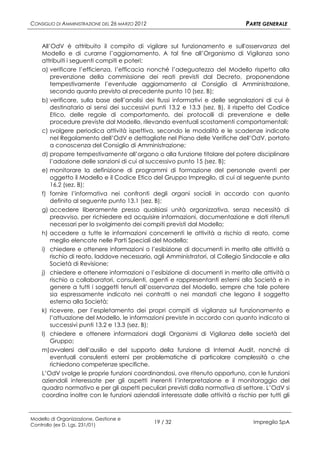 CONSIGLIO DI AMMINISTRAZIONE DEL 26 MARZO 2012                                  PARTE GENERALE


    All’OdV è attribuito il compito di vigilare sul funzionamento e sull'osservanza del
    Modello e di curarne l’aggiornamento. A tal fine all’Organismo di Vigilanza sono
    attribuiti i seguenti compiti e poteri:
    a) verificare l’efficienza, l’efficacia nonché l’adeguatezza del Modello rispetto alla
        prevenzione della commissione dei reati previsti dal Decreto, proponendone
        tempestivamente l’eventuale aggiornamento al Consiglio di Amministrazione,
        secondo quanto previsto al precedente punto 10 (sez. B);
    b) verificare, sulla base dell’analisi dei flussi informativi e delle segnalazioni di cui è
        destinatario ai sensi dei successivi punti 13.2 e 13.3 (sez. B), il rispetto del Codice
        Etico, delle regole di comportamento, dei protocolli di prevenzione e delle
        procedure previste dal Modello, rilevando eventuali scostamenti comportamentali;
    c) svolgere periodica attività ispettiva, secondo le modalità e le scadenze indicate
        nel Regolamento dell’OdV e dettagliate nel Piano delle Verifiche dell’OdV, portato
        a conoscenza del Consiglio di Amministrazione;
    d) proporre tempestivamente all’organo o alla funzione titolare del potere disciplinare
        l’adozione delle sanzioni di cui al successivo punto 15 (sez. B);
    e) monitorare la definizione di programmi di formazione del personale aventi per
        oggetto il Modello e il Codice Etico del Gruppo Impregilo, di cui al seguente punto
        16.2 (sez. B);
    f) fornire l’informativa nei confronti degli organi sociali in accordo con quanto
        definito al seguente punto 13.1 (sez. B);
    g) accedere liberamente presso qualsiasi unità organizzativa, senza necessità di
        preavviso, per richiedere ed acquisire informazioni, documentazione e dati ritenuti
        necessari per lo svolgimento dei compiti previsti dal Modello;
    h) accedere a tutte le informazioni concernenti le attività a rischio di reato, come
        meglio elencate nelle Parti Speciali del Modello;
    i) chiedere e ottenere informazioni o l’esibizione di documenti in merito alle attività a
        rischio di reato, laddove necessario, agli Amministratori, al Collegio Sindacale e alla
        Società di Revisione;
    j) chiedere e ottenere informazioni o l’esibizione di documenti in merito alle attività a
        rischio a collaboratori, consulenti, agenti e rappresentanti esterni alla Società e in
        genere a tutti i soggetti tenuti all’osservanza del Modello, sempre che tale potere
        sia espressamente indicato nei contratti o nei mandati che legano il soggetto
        esterno alla Società;
    k) ricevere, per l’espletamento dei propri compiti di vigilanza sul funzionamento e
        l’attuazione del Modello, le informazioni previste in accordo con quanto indicato ai
        successivi punti 13.2 e 13.3 (sez. B);
    l) chiedere e ottenere informazioni dagli Organismi di Vigilanza delle società del
        Gruppo;
    m) avvalersi dell’ausilio e del supporto della funzione di Internal Audit, nonché di
        eventuali consulenti esterni per problematiche di particolare complessità o che
        richiedono competenze specifiche.
    L’OdV svolge le proprie funzioni coordinandosi, ove ritenuto opportuno, con le funzioni
    aziendali interessate per gli aspetti inerenti l’interpretazione e il monitoraggio del
    quadro normativo e per gli aspetti peculiari previsti dalla normativa di settore. L’OdV si
    coordina inoltre con le funzioni aziendali interessate dalle attività a rischio per tutti gli


Modello di Organizzazione, Gestione e
Controllo (ex D. Lgs. 231/01)
                                                 19 / 32                           Impregilo SpA
 