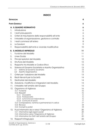 CONSIGLIO DI AMMINISTRAZIONE DEL 26 MARZO 2012




                                          INDICE
DEFINIZIONI                                                                                        4

PARTE GENERALE                                                                                     6
 A. IL QUADRO NORMATIVO                                                                            6
 1. Introduzione                                                                                   6
 2. I reati presupposto                                                                            6
 3. Criteri di imputazione della responsabilità all’ente                                           6
 4. Il Modello di organizzazione, gestione e controllo                                             8
 5. I reati commessi all’estero                                                                    8
 6. Le Sanzioni                                                                                    9
 7. Responsabilità dell’ente e vicende modificative                                               10
 B. IL MODELLO IMPREGILO                                                                          11
 1. Funzione del Modello                                                                          11
 2. Linee Guida                                                                                   11
 3. Principi ispiratori del Modello                                                               12
 4. Struttura del Modello                                                                         12
 5. Rapporto tra Modello e Codice Etico                                                           12
 6. Sistema di Governo Societario e Assetto Organizzativo                                         13
       6.1    Sistema di Governo Societario                                                       13
       6.2    Assetto Organizzativo                                                               13
 7.    Criteri per l’adozione del Modello                                                         13
 8.    Reati rilevanti per la Società                                                             14
 9.    Destinatari del Modello                                                                    14
 10.   Adozione, modifiche e integrazioni del Modello                                             14
 11.   Il Modello nell’ambito del Gruppo                                                          15
 12.   Organismo di Vigilanza                                                                     16
       12.1 Funzione                                                                              16
       12.2 Requisiti                                                                             16
          12.2.1   Onorabilità                                                                    16
          12.2.2   Professionalità                                                                16
          12.2.3   Autonomia ed indipendenza                                                      16
          12.2.4   Continuità di azione                                                           17
       12.3 Composizione, nomina e permanenza in carica                                           17
       12.4 Revoca                                                                                18
       12.5 Compiti e poteri                                                                      18
 13. Flussi informativi da e verso l’Organismo di Vigilanza                                       20
       13.1 Informativa agli organi sociali                                                       20
       13.2 Informativa verso l’Organismo di Vigilanza                                            21
       13.3 Informativa tra OdV nell’ambito del Gruppo                                            22
 14. Rapporti infragruppo                                                                         23

Modello di Organizzazione, Gestione e
Controllo (ex D. Lgs. 231/01)
                                               2 / 32                                   Impregilo SpA
 