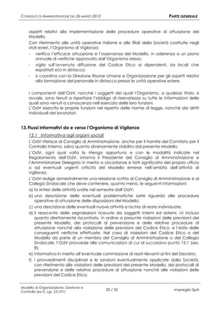 CONSIGLIO DI AMMINISTRAZIONE DEL 26 MARZO 2012                                PARTE GENERALE


    aspetti relativi alla implementazione delle procedure operative di attuazione del
    Modello.
    Con riferimento alle unità operative italiane e alle filiali della Società costituite negli
    stati esteri, l’Organismo di Vigilanza:
    - verifica l’efficace attuazione e l’osservanza del Modello, in aderenza a un piano
        annuale di verifiche approvato dall’Organismo stesso;
    - vigila sull’avvenuta diffusione del Codice Etico ai dipendenti, sia locali che
        espatriati e/o in distacco;
    - si coordina con la Direzione Risorse Umane e Organizzazione per gli aspetti relativi
        alla formazione del personale in distacco presso le unità operative estere.

    I componenti dell’OdV, nonché i soggetti dei quali l’Organismo, a qualsiasi titolo, si
    avvale, sono tenuti a rispettare l’obbligo di riservatezza su tutte le informazioni delle
    quali sono venuti a conoscenza nell’esercizio delle loro funzioni.
    L’OdV esercita le proprie funzioni nel rispetto delle norme di legge, nonché dei diritti
    individuali dei lavoratori.


13. Flussi informativi da e verso l’Organismo di Vigilanza
    13.1 Informativa agli organi sociali
    L’OdV riferisce al Consiglio di Amministrazione, anche per il tramite del Comitato per il
    Controllo Interno, salvo quanto diversamente stabilito dal presente Modello.
    L’OdV, ogni qual volta lo ritenga opportuno e con le modalità indicate nel
    Regolamento dell’OdV, informa il Presidente del Consiglio di Amministrazione e
    l’Amministratore Delegato in merito a circostanze e fatti significativi del proprio ufficio
    o ad eventuali urgenti criticità del Modello emerse nell’ambito dell’attività di
    vigilanza.
    L’OdV redige semestralmente una relazione scritta al Consiglio di Amministrazione e al
    Collegio Sindacale che deve contenere, quanto meno, le seguenti informazioni:
    a) la sintesi delle attività svolte nel semestre dall’OdV;
    b) una descrizione delle eventuali problematiche sorte riguardo alle procedure
       operative di attuazione delle disposizioni del Modello;
    c) una descrizione delle eventuali nuove attività a rischio di reato individuate;
    d) il resoconto delle segnalazioni ricevute da soggetti interni ed esterni, ivi incluso
       quanto direttamente riscontrato, in ordine a presunte violazioni delle previsioni del
       presente Modello, dei protocolli di prevenzione e delle relative procedure di
       attuazione nonché alla violazione delle previsioni del Codice Etico, e l’esito delle
       conseguenti verifiche effettuate. Nel caso di violazioni del Codice Etico o del
       Modello da parte di un membro del Consiglio di Amministrazione o del Collegio
       Sindacale, l’OdV provvede alle comunicazioni di cui al successivo punto 15.1 (sez.
       B);
    e) informativa in merito all’eventuale commissione di reati rilevanti ai fini del Decreto;
    f) i provvedimenti disciplinari e le sanzioni eventualmente applicate dalla Società,
       con riferimento alle violazioni delle previsioni del presente Modello, dei protocolli di
       prevenzione e delle relative procedure di attuazione nonché alle violazioni delle
       previsioni del Codice Etico;


Modello di Organizzazione, Gestione e
Controllo (ex D. Lgs. 231/01)
                                                 20 / 32                         Impregilo SpA
 