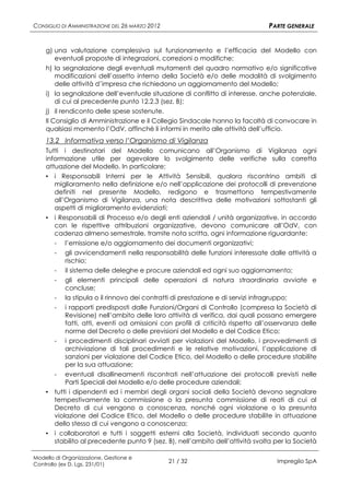 CONSIGLIO DI AMMINISTRAZIONE DEL 26 MARZO 2012                                  PARTE GENERALE


    g) una valutazione complessiva sul funzionamento e l’efficacia del Modello con
        eventuali proposte di integrazioni, correzioni o modifiche;
    h) la segnalazione degli eventuali mutamenti del quadro normativo e/o significative
        modificazioni dell’assetto interno della Società e/o delle modalità di svolgimento
        delle attività d’impresa che richiedono un aggiornamento del Modello;
    i) la segnalazione dell’eventuale situazione di conflitto di interesse, anche potenziale,
        di cui al precedente punto 12.2.3 (sez. B);
    j) il rendiconto delle spese sostenute.
    Il Consiglio di Amministrazione e il Collegio Sindacale hanno la facoltà di convocare in
    qualsiasi momento l’OdV, affinché li informi in merito alle attività dell’ufficio.
    13.2 Informativa verso l’Organismo di Vigilanza
    Tutti i destinatari del Modello comunicano all’Organismo di Vigilanza ogni
    informazione utile per agevolare lo svolgimento delle verifiche sulla corretta
    attuazione del Modello. In particolare:
    ▪ i Responsabili Interni per le Attività Sensibili, qualora riscontrino ambiti di
      miglioramento nella definizione e/o nell’applicazione dei protocolli di prevenzione
      definiti nel presente Modello, redigono e trasmettono tempestivamente
      all’Organismo di Vigilanza, una nota descrittiva delle motivazioni sottostanti gli
      aspetti di miglioramento evidenziati;
    ▪ i Responsabili di Processo e/o degli enti aziendali / unità organizzative, in accordo
      con le rispettive attribuzioni organizzative, devono comunicare all’OdV, con
      cadenza almeno semestrale, tramite nota scritta, ogni informazione riguardante:
      - l’emissione e/o aggiornamento dei documenti organizzativi;
      - gli avvicendamenti nella responsabilità delle funzioni interessate dalle attività a
          rischio;
      - il sistema delle deleghe e procure aziendali ed ogni suo aggiornamento;
      - gli elementi principali delle operazioni di natura straordinaria avviate e
          concluse;
      - la stipula o il rinnovo dei contratti di prestazione e di servizi infragruppo;
       -  i rapporti predisposti dalle Funzioni/Organi di Controllo (compresa la Società di
          Revisione) nell’ambito delle loro attività di verifica, dai quali possano emergere
          fatti, atti, eventi od omissioni con profili di criticità rispetto all’osservanza delle
          norme del Decreto o delle previsioni del Modello e del Codice Etico;
      - i procedimenti disciplinari avviati per violazioni del Modello, i provvedimenti di
          archiviazione di tali procedimenti e le relative motivazioni, l’applicazione di
          sanzioni per violazione del Codice Etico, del Modello o delle procedure stabilite
          per la sua attuazione;
      - eventuali disallineamenti riscontrati nell’attuazione dei protocolli previsti nelle
          Parti Speciali del Modello e/o delle procedure aziendali;
    ▪ tutti i dipendenti ed i membri degli organi sociali della Società devono segnalare
      tempestivamente la commissione o la presunta commissione di reati di cui al
      Decreto di cui vengono a conoscenza, nonché ogni violazione o la presunta
      violazione del Codice Etico, del Modello o delle procedure stabilite in attuazione
      dello stesso di cui vengono a conoscenza;
    ▪ i collaboratori e tutti i soggetti esterni alla Società, individuati secondo quanto
      stabilito al precedente punto 9 (sez. B), nell’ambito dell’attività svolta per la Società

Modello di Organizzazione, Gestione e
Controllo (ex D. Lgs. 231/01)
                                                 21 / 32                           Impregilo SpA
 