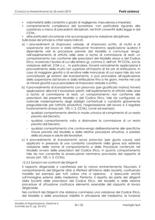 CONSIGLIO DI AMMINISTRAZIONE DEL 26 MARZO 2012                                PARTE GENERALE


      ▪  volontarietà della condotta o grado di negligenza, imprudenza o imperizia;
      ▪  comportamento complessivo del lavoratore, con particolare riguardo alla
         sussistenza o meno di precedenti disciplinari, nei limiti consentiti dalla legge e dal
         CCNL;
     ▪ altre particolari circostanze che accompagnano la violazione disciplinare.
     Sulla base dei principi e criteri sopra indicati,
     a) i provvedimenti di rimprovero verbale, di rimprovero scritto, di multa e di
         sospensione dal lavoro e dalla retribuzione troveranno applicazione qualora il
         dipendente violi le procedure previste dal Modello o comunque tenga,
         nell’espletamento di attività nelle aree a rischio di commissione di reati, un
         comportamento non conforme alle prescrizioni del Modello stesso o del Codice
         Etico, ricorrendo l’ipotesi di cui alla lettera g), comma 2, dell’art. 99 CCNL, e/o la
         violazione dell’art. 2104 c.c. . In particolare, troverà normalmente applicazione il
         provvedimento della multa non superiore all’importo di tre ore di retribuzione. In
         caso di maggiore gravità o di recidiva nelle mancanze di cui sopra tale da non
         concretizzare gli estremi del licenziamento, si può procedere all’applicazione
         della sospensione dal lavoro e dalla retribuzione fino a tre giorni, mentre nei casi
         di minore gravità si può procedere al rimprovero verbale o scritto.
     b) il provvedimento di licenziamento con preavviso (per giustificato motivo) troverà
         applicazione allorché il lavoratore adotti, nell’espletamento di attività nelle aree
         a rischio di commissione di reati, un comportamento non conforme alle
         prescrizioni del presente Modello o del Codice Etico, tale da configurare un
         notevole inadempimento degli obblighi contrattuali o condotta gravemente
         pregiudizievole per l'attività produttiva, l'organizzazione del lavoro e il regolare
         funzionamento di essa (art. 100, n. 2, CCNL), come ad esempio:
         - qualsiasi comportamento diretto in modo univoco al compimento di un reato
             previsto dal Decreto;
          - qualsiasi comportamento volto a dissimulare la commissione di un reato
            previsto dal Decreto;
        - qualsiasi comportamento che contravvenga deliberatamente alle specifiche
            misure previste dal Modello e dalle relative procedure attuative, a presidio
            della sicurezza e salute dei lavoratori.
     c) il provvedimento di licenziamento senza preavviso (per giusta causa) sarà
        applicato in presenza di una condotta consistente nella grave e/o reiterata
        violazione delle norme di comportamento e delle Procedure contenute nel
        Modello ovvero delle prescrizioni del Codice Etico, in quanto comportamento
        tale da non consentire la prosecuzione nemmeno provvisoria del rapporto di
        lavoro (art. 100, n. 3, CCNL).
      15.3.2 Sanzioni nei confronti dei Dirigenti
      Il rapporto dirigenziale si caratterizza per la natura eminentemente fiduciaria. Il
      comportamento del Dirigente oltre a riflettersi all’interno della Società, costituendo
      modello ed esempio per tutti coloro che vi operano,              si ripercuote anche
      sull’immagine esterna della medesima. Pertanto, il rispetto da parte dei dirigenti
      della Società delle prescrizioni del Codice Etico, del Modello e delle relative
      procedure di attuazione costituisce elemento essenziale del rapporto di lavoro
      dirigenziale.
      Nei confronti dei Dirigenti che abbiano commesso una violazione del Codice Etico,
      del Modello o delle procedure stabilite in attuazione del medesimo, la funzione

Modello di Organizzazione, Gestione e
Controllo (ex D. Lgs. 231/01)
                                                 26 / 32                         Impregilo SpA
 