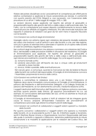 CONSIGLIO DI AMMINISTRAZIONE DEL 26 MARZO 2012                                 PARTE GENERALE


      titolare del potere disciplinare avvia i procedimenti di competenza per effettuare le
      relative contestazioni e applicare le misure sanzionatorie più idonee, in conformità
      con quanto previsto dal CCNL Dirigenti e, ove necessario, con l’osservanza delle
      procedure di cui all’art. 7 della Legge 30 maggio 1970, n. 300.
      Le sanzioni devono essere applicate nel rispetto dei principi di gradualità e
      proporzionalità rispetto alla gravità del fatto e della colpa o dell’eventuale dolo. Tra
      l’altro, con la contestazione può essere disposta cautelativamente la revoca delle
      eventuali procure affidate al soggetto interessato, fino alla eventuale risoluzione del
      rapporto in presenza di violazioni così gravi da far venir meno il rapporto fiduciario
      con la Società.
      15.3.3 Sanzioni nei confronti degli Amministratori
      Impregilo valuta con estremo rigore ogni violazione del presente Modello realizzata
      da coloro che rivestono i ruoli di vertice in seno alla Società, e che, per tale ragione,
      sono più in grado di orientare l'etica aziendale e l’operato di chi opera nella società
      ai valori di correttezza, legalità e trasparenza.
      Nei confronti degli Amministratori che abbiano commesso una violazione del Codice
      Etico, del Modello o delle procedure stabilite in attuazione del medesimo, il Consiglio
      di Amministrazione può applicare, nel rispetto dei principi di gradualità e
      proporzionalità rispetto alla gravità del fatto e della colpa o dell’eventuale dolo,
      ogni idoneo provvedimento consentito dalla legge, fra cui le seguenti sanzioni:
       a) richiamo formale scritto;
       b) sanzione pecuniaria pari all’importo da due a cinque volte gli emolumenti
           calcolati su base mensile;
       c) revoca, totale o parziale, delle eventuali procure.
       Nei casi più gravi, e comunque, quando la mancanza sia tale da ledere la fiducia
       della Società nei confronti del responsabile, il Consiglio di Amministrazione convoca
       l’Assemblea, proponendo la revoca dalla carica.
      15.3.4 Sanzioni nei confronti dei Sindaci
      Qualora a commettere la violazione siano uno o più Sindaci, l’Organismo di
      Vigilanza deve darne immediata comunicazione al Consiglio di Amministrazione, in
      persona del Presidente e dell’Amministratore Delegato, e al Collegio Sindacale, in
      persona del Presidente, se non direttamente coinvolto, mediante relazione scritta.
      I soggetti destinatari dell’informativa dell’Organismo di Vigilanza potranno assumere,
      secondo quanto previsto dallo Statuto, gli opportuni provvedimenti tra cui, ad
      esempio, la convocazione dell’assemblea dei soci, al fine di adottare le misure più
      idonee previste dalla legge.
      Il Consiglio di Amministrazione, qualora si tratti di violazioni tali da integrare giusta
      causa di revoca, propone all’Assemblea l’adozione dei provvedimenti di
      competenza e provvede agli ulteriori incombenti previsti dalla legge.
      15.3.5 Sanzioni nei confronti di collaboratori e soggetti esterni operanti su mandato
              della Società
      Per quanto concerne i collaboratori o i soggetti esterni che operano su mandato
      della Società, di cui al precedente punto 9. (sez. B), il Direttore Legale e Societario,
      sentiti il Direttore Risorse Umane e Organizzazione nonché il Responsabile dell’area
      alla quale il contratto o rapporto si riferiscono, determina preliminarmente le misure
      sanzionatorie e le modalità di applicazione per le violazioni del Codice Etico, del


Modello di Organizzazione, Gestione e
Controllo (ex D. Lgs. 231/01)
                                                 27 / 32                         Impregilo SpA
 