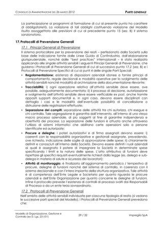 CONSIGLIO DI AMMINISTRAZIONE DEL 26 MARZO 2012                                PARTE GENERALE


    La partecipazione ai programmi di formazione di cui al presente punto ha carattere
    di obbligatorietà. La violazione di tali obblighi costituendo violazione del Modello
    risulta assoggettata alle previsioni di cui al precedente punto 15 (sez. B) Il sistema
    sanzionatorio.

17. Protocolli di Prevenzione Generali
    17.1 Principi Generali di Prevenzione
    Il sistema protocollare per la prevenzione dei reati – perfezionato dalla Società sulla
    base delle indicazione fornite dalle Linee Guida di Confindustria, dall’elaborazione
    giurisprudenziale, nonché dalle “best practices” internazionali – è stato realizzato
    applicando alle singole attività sensibili i seguenti Principi Generali di Prevenzione, che
    guidano i Protocolli di Prevenzione Generali di cui al successivo punto 17.2 (sez. B) e i
    Protocolli di Prevenzione Specifici di cui ai punti 4 delle singole Parti Speciali:
    ▪ Regolamentazione: esistenza di disposizioni aziendali idonee a fornire principi di
         comportamento, regole decisionali e modalità operative per lo svolgimento delle
         attività sensibili nonché modalità di archiviazione della documentazione rilevante;
    ▪ Tracciabilità: i) ogni operazione relativa all’attività sensibile deve essere, ove
         possibile, adeguatamente documentata; ii) il processo di decisione, autorizzazione
         e svolgimento dell’attività sensibile deve essere verificabile ex post, anche tramite
         appositi supporti documentali e, in ogni caso, devono essere disciplinati con
         dettaglio i casi e le modalità dell’eventuale possibilità di cancellazione o
         distruzione delle registrazioni effettuate;
    ▪ Separazione dei compiti: separazione delle attività tra chi autorizza, chi esegue e
      chi controlla. Tale segregazione è garantita dall’intervento, all’interno di uno stesso
      macro processo aziendale, di più soggetti al fine di garantire indipendenza e
      obiettività dei processi. La separazione delle funzioni è attuata anche attraverso
      l’utilizzo di sistemi informatici che abilitano certe operazioni solo a persone
      identificate ed autorizzate;
    ▪ Procure e deleghe: i poteri autorizzativi e di firma assegnati devono essere: i)
      coerenti con le responsabilità organizzative e gestionali assegnate, prevedendo,
      ove richiesto, indicazione delle soglie di approvazione delle spese; ii) chiaramente
      definiti e conosciuti all’interno della Società. Devono essere definiti i ruoli aziendali
      ai quali è assegnato il potere di impegnare la Società in determinate spese
      specificando i limiti e la natura delle spese. L’atto attributivo di funzioni deve
      rispettare gli specifici requisiti eventualmente richiesti dalla legge (es. delega e sub-
      delega in materia di salute e sicurezza dei lavoratori);
    ▪ Attività di monitoraggio: è finalizzata all’aggiornamento periodico / tempestivo di
      procure, deleghe di funzioni nonché del sistema di controllo, in coerenza con il
      sistema decisionale e con l’intero impianto della struttura organizzativa. Tale attività
      è di competenza dell’Ente Legale e Societario per quanto riguarda le procure
      aziendali e dell’Ente Organizzazione per quanto concerne le deleghe di funzioni.
      Infine il protocollo prevede l’esistenza di controlli di processo svolti dai Responsabili
      di Processo o da un ente terzo sovraordinato.
    17.2 Protocolli di Prevenzione Generali
   Nell’ambito delle attività sensibili individuate per ciascuna tipologia di reato (si vedano
   le successive parti speciali del Modello), i Protocolli di Prevenzione Generali prevedono
   che:


Modello di Organizzazione, Gestione e
Controllo (ex D. Lgs. 231/01)
                                                 29 / 32                         Impregilo SpA
 