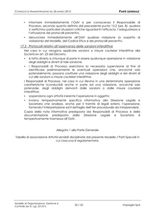CONSIGLIO DI AMMINISTRAZIONE DEL 26 MARZO 2012                                   PARTE GENERALE


       ▪   informare immediatamente l’OdV e per conoscenza il Responsabile di
           Processo, secondo quanto definito dal precedente punto 13.2 (sez. B), qualora
           si verifichino particolari situazioni critiche riguardanti l’efficacia, l’adeguatezza e
           l’attuazione dei protocolli preventivi;
       ▪   denunciare immediatamente all’OdV qualsiasi violazione (o sospetto di
           violazione) del Modello, del Codice Etico e dei protocolli preventivi.
    17.3 Protocolli relativi all’osservanza delle sanzioni interdittive
       Nel caso in cui vengano applicate sanzioni o misure cautelari interdittive alla
       Società ex art. 23 del Decreto:
       ▪ è fatto divieto a chiunque di porre in essere qualunque operazione in violazione
           degli obblighi e divieti di tale sanzione;
       ▪ i Responsabili di Processo esercitano la necessaria supervisione al fine di
           identificare preliminarmente le eventuali operazioni che, ancorché solo
           potenzialmente, possano costituire una violazione degli obblighi e dei divieti di
           cui alle sanzioni o misure cautelari interdittive.
       I Responsabili di Processo, nel caso in cui rilevino in una determinata operazione
       caratteristiche riconducibili anche in parte ad una violazione, ancorché solo
       potenziale, degli obblighi derivanti dalle sanzioni o dalle misure cautelari
       interdittive:
       ▪ sospendono ogni attività inerente l’operazione in oggetto;
       ▪ inviano tempestivamente specifica informativa alla Direzione Legale e
           Societario che analizza, anche per il tramite di legali esterni, l’operazione,
           fornendo l’interpretazione ed il dettaglio dell’iter procedurale da intraprendere.
       Copia della nota informativa predisposta dai Responsabili di Processo e della
       documentazione predisposta dalla Direzione Legale e Societario è
       tempestivamente trasmessa all’OdV.


                                   Allegato 1 alla Parte Generale

Tabella di associazione Attività sensibili disciplinate dal presente Modello / Parti Speciali in
                               cui ciascuna è regolamentata.




Modello di Organizzazione, Gestione e
Controllo (ex D. Lgs. 231/01)
                                                 32 / 32                            Impregilo SpA
 