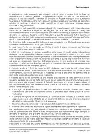 CONSIGLIO DI AMMINISTRAZIONE DEL 26 MARZO 2012                                PARTE GENERALE


In particolare, nella categoria dei soggetti apicali possono essere fatti rientrare gli
amministratori, i direttori generali, i rappresentanti legali, ma anche, per esempio, i
preposti a sedi secondarie, i direttori di divisione o Project Manager con autonomia
finanziaria e funzionale. Anche tutti i soggetti delegati dagli amministratori ad esercitare
attività di gestione o direzione della società o di sedi distaccate devono essere
considerati soggetti apicali.
Alla categoria dei soggetti in posizione subordinata appartengono tutti coloro che sono
sottoposti alla direzione e vigilanza dei soggetti apicali e che, in sostanza, eseguono
nell’interesse dell’ente le decisioni adottate dai vertici o comunque operano sotto la loro
direzione o vigilanza. Possono essere ricondotti a questa categoria tutti i dipendenti
dell’ente, nonché tutti coloro che agiscono in nome, per conto o nell’interesse dell’ente,
quali, a titolo di esempio, i collaboratori esterni, i parasubordinati e i consulenti.
Per il sorgere della responsabilità dell’ente è poi necessario che il fatto di reato sia stato
commesso nell’interesse o a vantaggio dell’ente.
In ogni caso, l’ente non risponde se il fatto di reato è stato commesso nell’interesse
esclusivo dell’autore del reato o di terzi.
I criteri di imputazione di natura soggettiva attengono al profilo della colpevolezza
dell’ente. La responsabilità dell’ente sussiste se non sono stati adottati o non sono stati
rispettati standard doverosi di sana gestione e di controllo attinenti alla sua organizzazione
e allo svolgimento della sua attività. La colpa dell’ente, e quindi la possibilità di muovere
ad esso un rimprovero, dipende dall’accertamento di una politica di impresa non
corretta o di deficit strutturali nell’organizzazione aziendale che non abbiano prevenuto la
commissione di uno dei reati presupposto.
Il Decreto esclude infatti la responsabilità dell’ente, nel caso in cui, prima della
commissione del reato, l’ente si sia dotato e abbia efficacemente attuato un «MODELLO DI
ORGANIZZAZIONE, GESTIONE E CONTROLLO» (il Modello) idoneo a prevenire la commissione di
reati della specie di quello che è stato realizzato.
Il Modello opera quale esimente sia che il reato presupposto sia stato commesso da un
soggetto apicale sia che sia stato commesso da un soggetto subordinato. Tuttavia, per i
reati commessi dai soggetti apicali, il Decreto introduce una sorta di presunzione di
responsabilità dell’ente, dal momento che si prevede l’esclusione della sua responsabilità
solo se l’ente dimostra che:
▪ il Consiglio di Amministrazione ha adottato ed efficacemente attuato, prima della
    commissione del fatto, un Modello idoneo a prevenire reati della specie di quello
    verificatosi;
▪ il compito di vigilare sul funzionamento e l’osservanza del Modello e di curare il loro
    aggiornamento è stato affidato ad un organismo dell’ente dotato di autonomi poteri
    di iniziativa e di controllo (Organismo di Vigilanza);
▪ le persone hanno commesso il reato eludendo fraudolentemente il Modello;
▪ non vi è stata omessa o insufficiente vigilanza da parte dell’Organismo di Vigilanza.
Per i reati commessi dai soggetti subordinati, l’ente risponde invece solo se venga provato
che «la commissione del reato è stata resa possibile dall’inosservanza degli obblighi di
direzione o vigilanza» che gravano tipicamente sul vertice aziendale.
Anche in questo caso, comunque, l’adozione e l’efficace attuazione del Modello, prima
della commissione del reato, esclude l’inosservanza degli obblighi di direzione o vigilanza
ed esonera l’ente da responsabilità.
L’adozione e l’efficace attuazione del Modello, pur non costituendo un obbligo giuridico,


Modello di Organizzazione, Gestione e
Controllo (ex D. Lgs. 231/01)
                                                 7 / 32                         Impregilo SpA
 
