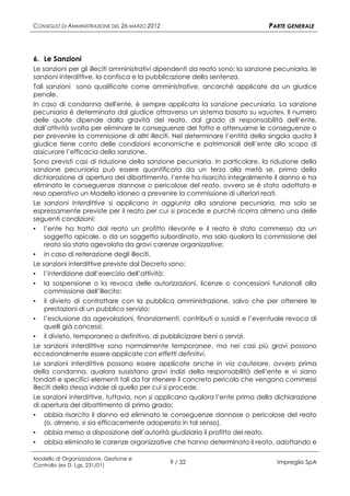 CONSIGLIO DI AMMINISTRAZIONE DEL 26 MARZO 2012                                 PARTE GENERALE



6. Le Sanzioni
Le sanzioni per gli illeciti amministrativi dipendenti da reato sono: la sanzione pecuniaria, le
sanzioni interdittive, la confisca e la pubblicazione della sentenza.
Tali sanzioni sono qualificate come amministrative, ancorché applicate da un giudice
penale.
In caso di condanna dell'ente, è sempre applicata la sanzione pecuniaria. La sanzione
pecuniaria è determinata dal giudice attraverso un sistema basato su «quote». Il numero
delle quote dipende dalla gravità del reato, dal grado di responsabilità dell’ente,
dall’attività svolta per eliminare le conseguenze del fatto e attenuarne le conseguenze o
per prevenire la commissione di altri illeciti. Nel determinare l’entità della singola quota il
giudice tiene conto delle condizioni economiche e patrimoniali dell’ente allo scopo di
assicurare l’efficacia della sanzione.
Sono previsti casi di riduzione della sanzione pecuniaria. In particolare, la riduzione della
sanzione pecuniaria può essere quantificata da un terzo alla metà se, prima della
dichiarazione di apertura del dibattimento, l’ente ha risarcito integralmente il danno e ha
eliminato le conseguenze dannose o pericolose del reato, ovvero se è stato adottato e
reso operativo un Modello idoneo a prevenire la commissione di ulteriori reati.
Le sanzioni interdittive si applicano in aggiunta alla sanzione pecuniaria, ma solo se
espressamente previste per il reato per cui si procede e purché ricorra almeno una delle
seguenti condizioni:
▪ l’ente ha tratto dal reato un profitto rilevante e il reato è stato commesso da un
    soggetto apicale, o da un soggetto subordinato, ma solo qualora la commissione del
    reato sia stata agevolata da gravi carenze organizzative;
▪ in caso di reiterazione degli illeciti.
Le sanzioni interdittive previste dal Decreto sono:
▪ l’interdizione dall’esercizio dell’attività;
▪   la sospensione o la revoca delle autorizzazioni, licenze o concessioni funzionali alla
    commissione dell’illecito;
▪    il divieto di contrattare con la pubblica amministrazione, salvo che per ottenere le
     prestazioni di un pubblico servizio;
▪ l’esclusione da agevolazioni, finanziamenti, contributi o sussidi e l’eventuale revoca di
     quelli già concessi;
▪ il divieto, temporaneo o definitivo, di pubblicizzare beni o servizi.
Le sanzioni interdittive sono normalmente temporanee, ma nei casi più gravi possono
eccezionalmente essere applicate con effetti definitivi.
Le sanzioni interdittive possono essere applicate anche in via cautelare, ovvero prima
della condanna, qualora sussistano gravi indizi della responsabilità dell’ente e vi siano
fondati e specifici elementi tali da far ritenere il concreto pericolo che vengano commessi
illeciti della stessa indole di quello per cui si procede.
Le sanzioni interdittive, tuttavia, non si applicano qualora l’ente prima della dichiarazione
di apertura del dibattimento di primo grado:
▪   abbia risarcito il danno ed eliminato le conseguenze dannose o pericolose del reato
    (o, almeno, si sia efficacemente adoperato in tal senso),
▪   abbia messo a disposizione dell’autorità giudiziaria il profitto del reato,
▪   abbia eliminato le carenze organizzative che hanno determinato il reato, adottando e

Modello di Organizzazione, Gestione e
Controllo (ex D. Lgs. 231/01)
                                                 9 / 32                           Impregilo SpA
 