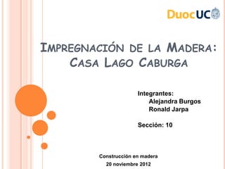 IMPREGNACIÓN DE LA MADERA:
    CASA LAGO CABURGA

                      Integrantes:
                          Alejandra Burgos
                          Ronald Jarpa

                      Sección: 10



        Construcción en madera
          20 noviembre 2012
 