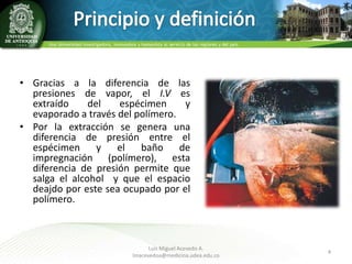 • Gracias a la diferencia de las
presiones de vapor, el I.V es
extraído
del
espécimen
y
evaporado a través del polímero.
• Por la extracción se genera una
diferencia de presión entre el
espécimen
y
el
baño
de
impregnación (polímero), esta
diferencia de presión permite que
salga el alcohol y que el espacio
deajdo por este sea ocupado por el
polímero.

Luis Miguel Acevedo A.
lmacevedoa@medicina.udea.edu.co

4

 