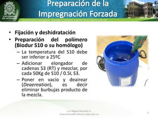 • Fijación y deshidratación
• Preparación del polímero
(Biodur S10 o su homólogo)
– La temperatura del S10 debe
ser inferior a 25ºC
– Adicionar
elongador
de
cadenas S3 (RT) y mezclar, por
cada 50Kg de S10 / 0.5L S3.
– Poner en vacío y deairear
(Deaereation),
es
decir
eliminar burbujas producto de
la mezcla.
Luis Miguel Acevedo A.
lmacevedoa@medicina.udea.edu.co

6

 