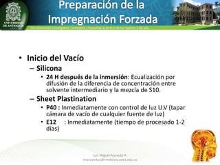• Inicio del Vacío
– Silicona
• 24 H después de la inmersión: Ecualización por
difusión de la diferencia de concentración entre
solvente intermediario y la mezcla de S10.

– Sheet Plastination
• P40 : Inmediatamente con control de luz U.V (tapar
cámara de vacío de cualquier fuente de luz)
• E12 : Inmediatamente (tiempo de procesado 1-2
días)

Luis Miguel Acevedo A.
lmacevedoa@medicina.udea.edu.co

9

 