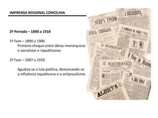 IMPRENSA REGIONAL CONCELHIA
2º Período – 1890 a 1910
1ª Fase – 1890 a 1906
Primeiro choque entre ideias monárquicas
e socialistas e republicanos
2ª Fase – 1907 a 1910
Agudiza-se a luta política, demarcando-se
a influência republicana e o antijesuitismo
 