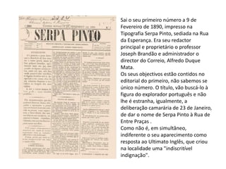 Sai o seu primeiro número a 9 de
Fevereiro de 1890, impresso na
Tipografia Serpa Pinto, sediada na Rua
da Esperança. Era seu redactor
principal e proprietário o professor
Joseph Brandão e administrador o
director do Correio, Alfredo Duque
Mata.
Os seus objectivos estão contidos no
editorial do primeiro, não sabemos se
único número. O título, vão buscá-lo à
figura do explorador português e não
lhe é estranha, igualmente, a
deliberação camarária de 23 de Janeiro,
de dar o nome de Serpa Pinto à Rua de
Entre Praças .
Como não é, em simultâneo,
indiferente o seu aparecimento como
resposta ao Ultimato Inglês, que criou
na localidade uma "indiscritível
indignação".
 