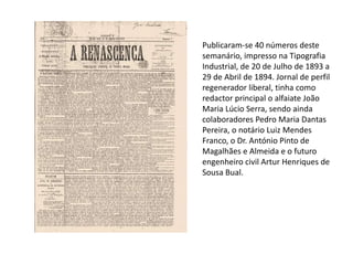 Publicaram-se 40 números deste
semanário, impresso na Tipografia
Industrial, de 20 de Julho de 1893 a
29 de Abril de 1894. Jornal de perfil
regenerador liberal, tinha como
redactor principal o alfaiate João
Maria Lúcio Serra, sendo ainda
colaboradores Pedro Maria Dantas
Pereira, o notário Luiz Mendes
Franco, o Dr. António Pinto de
Magalhães e Almeida e o futuro
engenheiro civil Artur Henriques de
Sousa Bual.
 