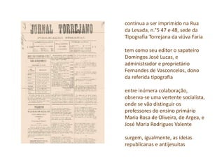 continua a ser imprimido na Rua
da Levada, n.°5 47 e 48, sede da
Tipografia Torrejana da viúva Faria
tem como seu editor o sapateiro
Domingos José Lucas, e
administrador e proprietário
Fernandes de Vasconcelos, dono
da referida tipografia
entre inúmera colaboração,
observa-se uma vertente socialista,
onde se vão distinguir os
professores do ensino primário
Maria Rosa de Oliveira, de Argea, e
José Maria Rodrigues Valente
surgem, igualmente, as ideias
republicanas e antijesuitas
 