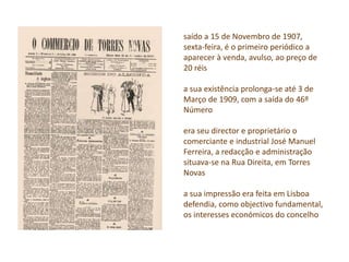 saído a 15 de Novembro de 1907,
sexta-feira, é o primeiro periódico a
aparecer à venda, avulso, ao preço de
20 réis
a sua existência prolonga-se até 3 de
Março de 1909, com a saída do 46º
Número
era seu director e proprietário o
comerciante e industrial José Manuel
Ferreira, a redacção e administração
situava-se na Rua Direita, em Torres
Novas
a sua impressão era feita em Lisboa
defendia, como objectivo fundamental,
os interesses económicos do concelho
 