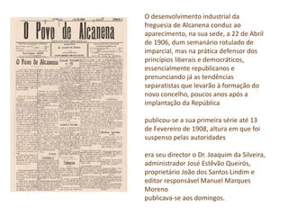 O desenvolvimento industrial da
freguesia de Alcanena conduz ao
aparecimento, na sua sede, a 22 de Abril
de 1906, dum semanário rotulado de
imparcial, mas na prática defensor dos
princípios liberais e democráticos,
essencialmente republicanos e
prenunciando já as tendências
separatistas que levarão à formação do
novo concelho, poucos anos após a
implantação da República
publicou-se a sua primeira série até 13
de Fevereiro de 1908, altura em que foi
suspenso pelas autoridades
era seu director o Dr. Joaquim da Silveira,
administrador José Estêvão Queirós,
proprietário João dos Santos Lindim e
editor responsável Manuel Marques
Moreno
publicava-se aos domingos.
 