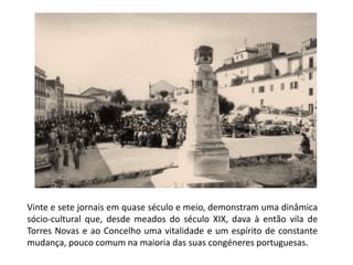 Vinte e sete jornais em quase século e meio, demonstram uma dinâmica
sócio-cultural que, desde meados do século XIX, dava à então vila de
Torres Novas e ao Concelho uma vitalidade e um espírito de constante
mudança, pouco comum na maioria das suas congéneres portuguesas.
 