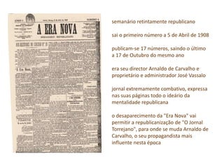 semanário retintamente republicano
sai o primeiro número a 5 de Abril de 1908
publicam-se 17 números, saindo o último
a 17 de Outubro do mesmo ano
era seu director Arnaldo de Carvalho e
proprietário e administrador José Vassalo
jornal extremamente combativo, expressa
nas suas páginas todo o ideário da
mentalidade republicana
o desaparecimento da "Era Nova" vai
permitir a republicanização de "O Jornal
Torrejano", para onde se muda Arnaldo de
Carvalho, o seu propagandista mais
influente nesta época
 