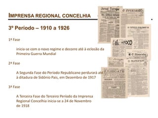 IMPRENSA REGIONAL CONCELHIA
3º Período – 1910 a 1926
1ª Fase
inicia-se com o novo regime e decorre até à eclosão da
Primeira Guerra Mundial
2ª Fase
A Segunda Fase do Período Republicano perdurará até
à ditadura de Sidónio Pais, em Dezembro de 1917
3ª Fase
A Terceira Fase do Terceiro Período da Imprensa
Regional Concelhia inicia-se a 24 de Novembro
de 1918
 