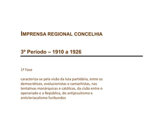 IMPRENSA REGIONAL CONCELHIA
3º Período – 1910 a 1926
1ª Fase
caracteriza-se pela visão da luta partidária, entre os
democráticos, evolucionistas e camachistas, nas
tentativas monárquicas e católicas, da cisão entre o
operariado e a República, do antijesuitismo e
anticleriacalismo furibundos
 