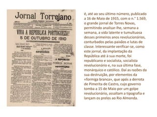 é, até ao seu último número, publicado
a 16 de Maio de 1915, com o n.° 1.569,
o grande jornal de Torres Novas,
permitindo analisar-lhe, semana a
semana, a vida latente e tumultuosa
desses primeiros anos revolucionários,
conturbados pelas paixãos e lutas de
classe. Interessante verificar-se, como
este jornal, da implantação da
República até à sua morte, foi
republicano e socialista, socialista
revolucionário e, na sua última fase,
monárquico e católico. Daí as razões da
sua destruição, por elementos da
«formiga branca», que após a derrota
de Pimeríta de Castro, cujo governo
tomba a 15 de Maio por um golpe
revolucionário, assaltam a tipografia e
lançam os prelos ao Rio Almonda.
 