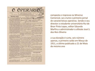 composto e impresso na Minerva
Comercial, sai a lume o primeiro jornal
de características operárias. Sendo o seu
director o estudante universitário Rui de
Bivar Pinto Lopes, editor Eduardo
Marfins e administrador o alfaiate José S.
dos Reis Oliveira
a sua duração é curta, seis número
apenas, o primeiro saído em Março de
1911, o último publicado a 21 de Maio
do mesmo ano
 