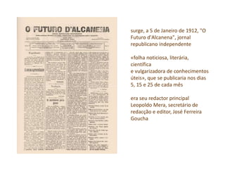 surge, a 5 de Janeiro de 1912, "O
Futuro d'Alcanena", jornal
republicano independente
«folha noticiosa, literária,
científica
e vulgarizadora de conhecimentos
úteis», que se publicaria nos dias
5, 15 e 25 de cada mês
era seu redactor principal
Leopoldo Mera, secretário de
redacção e editor, José Ferreira
Goucha
 