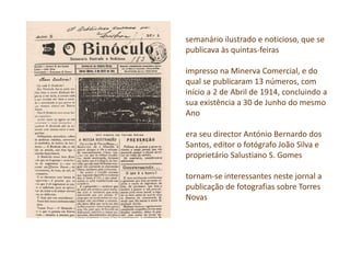 semanário ilustrado e noticioso, que se
publicava às quintas-feiras
impresso na Minerva Comercial, e do
qual se publicaram 13 números, com
início a 2 de Abril de 1914, concluindo a
sua existência a 30 de Junho do mesmo
Ano
era seu director António Bernardo dos
Santos, editor o fotógrafo João Silva e
proprietário Salustiano S. Gomes
tornam-se interessantes neste jornal a
publicação de fotografias sobre Torres
Novas
 