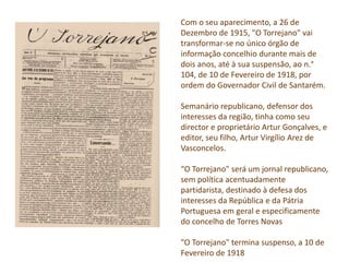 Com o seu aparecimento, a 26 de
Dezembro de 1915, "O Torrejano" vai
transformar-se no único órgão de
informação concelhio durante mais de
dois anos, até à sua suspensão, ao n.°
104, de 10 de Fevereiro de 1918, por
ordem do Governador Civil de Santarém.
Semanário republicano, defensor dos
interesses da região, tinha como seu
director e proprietário Artur Gonçalves, e
editor, seu filho, Artur Virgílio Arez de
Vasconcelos.
“O Torrejano" será um jornal republicano,
sem política acentuadamente
partidarista, destinado à defesa dos
interesses da República e da Pátria
Portuguesa em geral e especificamente
do concelho de Torres Novas
"O Torrejano" termina suspenso, a 10 de
Fevereiro de 1918
 