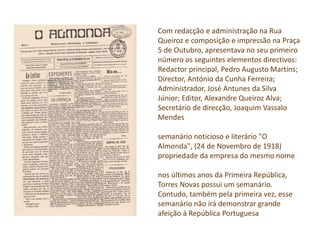 Com redacção e administração na Rua
Queiroz e composição e impressão na Praça
5 de Outubro, apresentava no seu primeiro
número os seguintes elementos directivos:
Redactor principal, Pedro Augusto Martins;
Director, António da Cunha Ferreira;
Administrador, José Antunes da Silva
Júnior; Editor, Alexandre Queiroz Alva;
Secretário de direcção, Joaquim Vassalo
Mendes
semanário noticioso e literário "O
Almonda", (24 de Novembro de 1918)
propriedade da empresa do mesmo nome
nos últimos anos da Primeira República,
Torres Novas possui um semanário.
Contudo, também pela primeira vez, esse
semanário não irá demonstrar grande
afeição à República Portuguesa
 