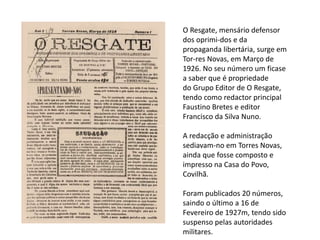 O Resgate, mensário defensor
dos oprimi-dos e da
propaganda libertária, surge em
Tor-res Novas, em Março de
1926. No seu número um ficase
a saber que é propriedade
do Grupo Editor de O Resgate,
tendo como redactor principal
Faustino Bretes e editor
Francisco da Silva Nuno.
A redacção e administração
sediavam-no em Torres Novas,
ainda que fosse composto e
impresso na Casa do Povo,
Covilhã.
Foram publicados 20 números,
saindo o último a 16 de
Fevereiro de 1927m, tendo sido
suspenso pelas autoridades
militares.
 