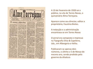 A 19 de Fevereiro de 1928 sai a
público, na vila de Torres Novas, o
quinzenário Alma Torrejana.
Aparece como seu director, editor e
proprietário, Faustino Bretes.
A redacção e a administração
encontrava-se em Torres Novas
O jornal era composto e impresso
na Tipografia Silva & Capeleiro,
Lda., em Albergaria-a-Velha.
Publicaram-se apenas dois
números, o último a 5 de Março do
mesmo ano, sendo proibido pelo
governo da ditadura
 