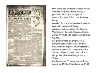 tem como seu director Ernesto Arruda
e editor José dos Santos Ruivo, a
partir do nº 7, de 4 de Agosto,
substituído este último por António
Borga.
A redacção e administração situava-se
na então rua Mousinho de
Albuquerque, actualmente General
Vasconcelos Correia. Passou, depois,
para a Avenida Carlos Reis, actual Rua
Gil Pais.
Era propriedade da empresa «A
Renascença». Publicação semanal.
Inicialmente, impressa na Impressora
Libânio da Silva, na travessa do Fala-
Só, em Lisboa; a partir do nº18, na
tipografia Silva, de Albergaria-a -
Velha.
Publicaram-se 63 números, de 23 de
Junho de 1929 a 15 de Maio de 1932
 