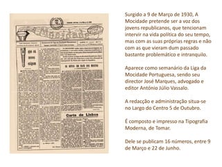 Surgido a 9 de Março de 1930, A
Mocidade pretende ser a voz dos
jovens republicanos, que tencionam
intervir na vida política do seu tempo,
mas com as suas próprias regras e não
com as que vieram dum passado
bastante problemático e intranquilo.
Aparece como semanário da Liga da
Mocidade Portuguesa, sendo seu
director José Marques, advogado e
editor António Júlio Vassalo.
A redacção e administração situa-se
no Largo do Centro 5 de Outubro.
É composto e impresso na Tipografia
Moderna, de Tomar.
Dele se publicam 16 números, entre 9
de Março e 22 de Junho.
 