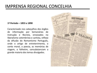 1º Período – 1853 a 1890
Caracterizado nos cabeçalhos dos órgãos
de informação por Semanários de
Instrução e Recreio, enraizados no
liberalismo setembrista e cartista, reflexo
da difusão do Romantismo Português,
onde o artigo de entretenimento, o
conto moral, a poesia, as memórias de
viagem, o folhetim, consubstanciam a
grande maioria dos temas divulgados.
IMPRENSA REGIONAL CONCELHIA
 