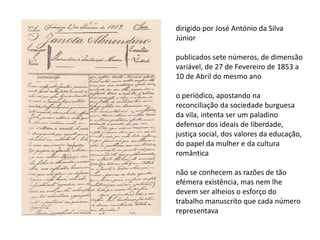 dirigido por José António da Silva
Júnior
publicados sete números, de dimensão
variável, de 27 de Fevereiro de 1853 a
10 de Abril do mesmo ano
o periódico, apostando na
reconciliação da sociedade burguesa
da vila, intenta ser um paladino
defensor dos ideais de liberdade,
justiça social, dos valores da educação,
do papel da mulher e da cultura
romântica
não se conhecem as razões de tão
efémera existência, mas nem lhe
devem ser alheios o esforço do
trabalho manuscrito que cada número
representava
 